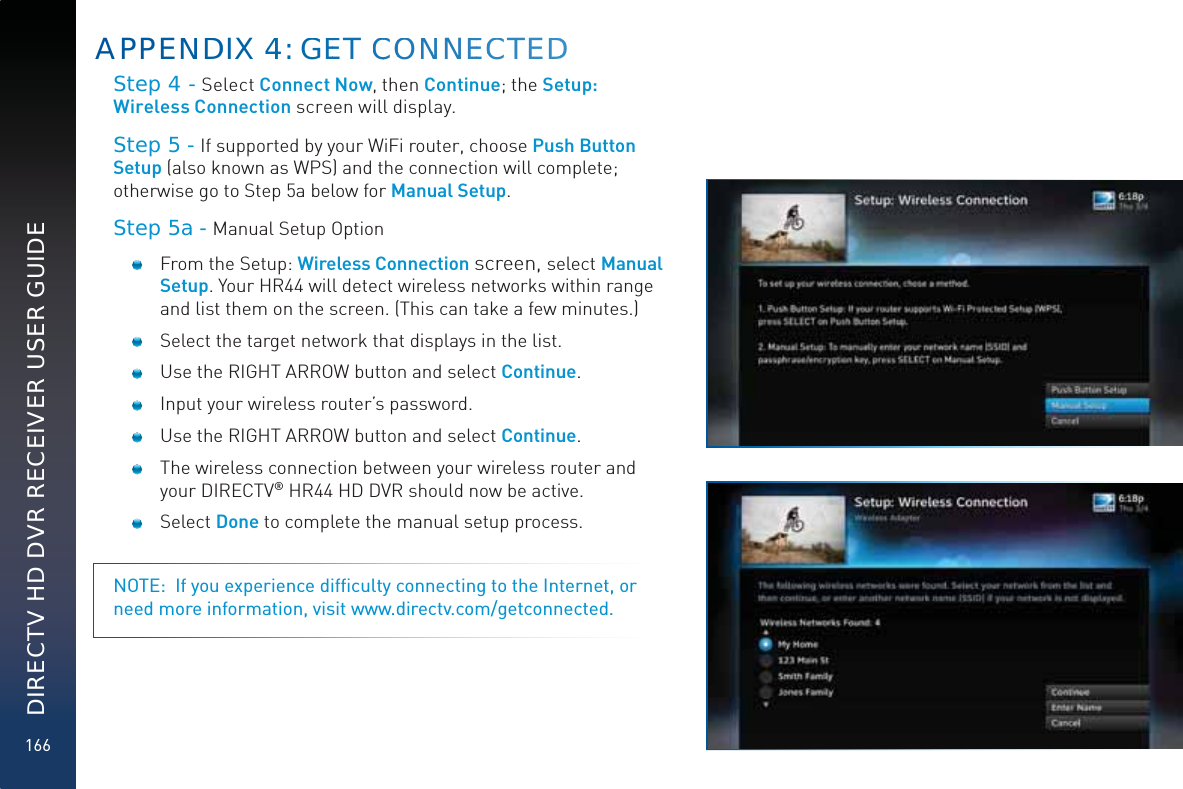 166DIRECTV HD DVR RECEIVER USER GUIDEStep 4 - Select Connect Now, then Continue; the Setup: Wireless Connection screen will display.Step 5 - If supported by your WiFi router, choose Push Button Setup (also known as WPS) and the connection will complete; otherwise go to Step 5a below for Manual Setup.Step 5a - Manual Setup Option   From the Setup: Wireless Connection screen, select Manual Setup. Your HR44 will detect wireless networks within range and list them on the screen. (This can take a few minutes.)  Select the target network that displays in the list.        Use the RIGHT ARROW button and select Continue.  Input your wireless router’s password.  Use the RIGHT ARROW button and select Continue.  The wireless connection between your wireless router and your DIRECTV® HR44 HD DVR should now be active. Select Done to complete the manual setup process. NOTE:  If you experience difﬁculty connecting to the Internet, or need more information, visit www.directv.com/getconnected.APPENNDDIX 444: GGEET CCOONNNEECCTEDD
