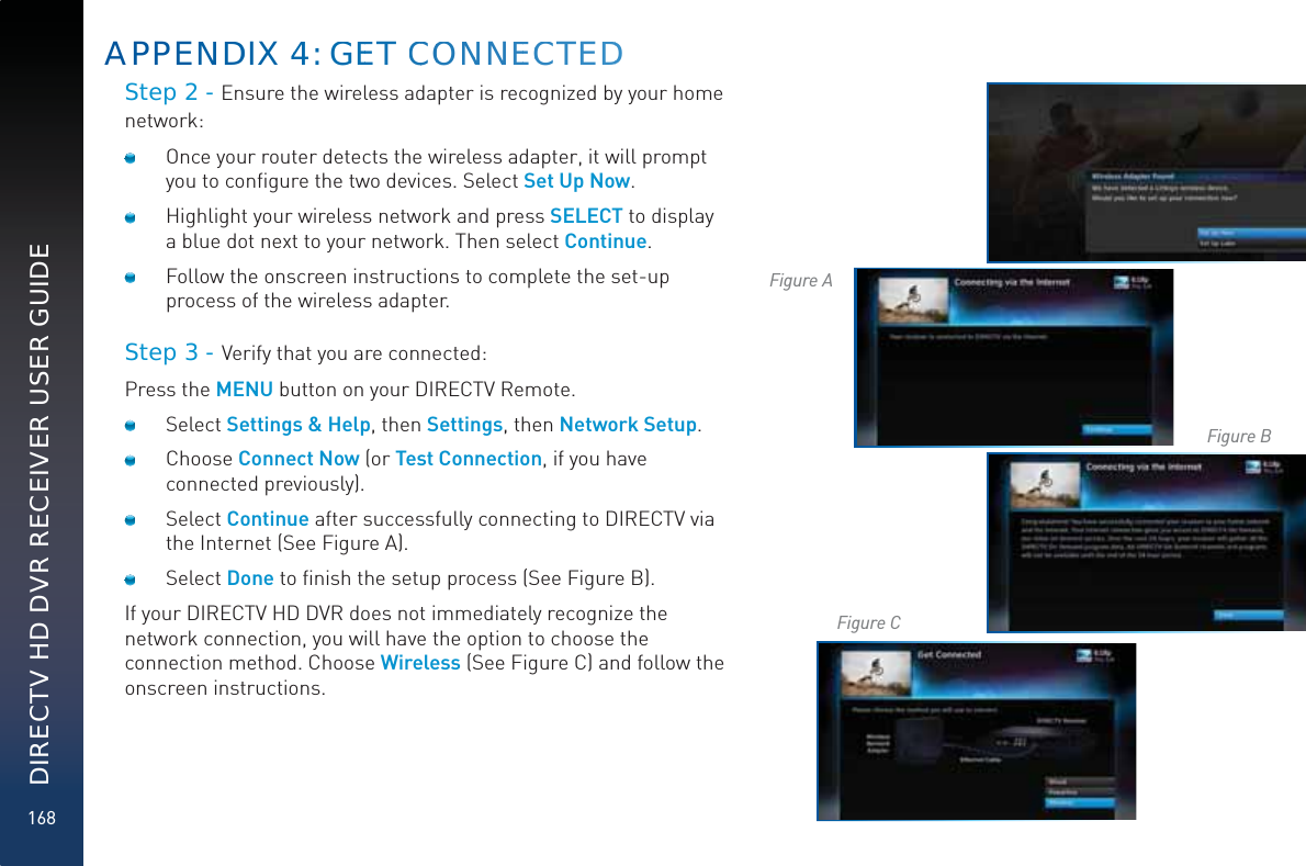 168DIRECTV HD DVR RECEIVER USER GUIDEStep 2 - Ensure the wireless adapter is recognized by your home network:  Once your router detects the wireless adapter, it will prompt you to conﬁgure the two devices. Select Set Up Now.   Highlight your wireless network and press SELECT to display a blue dot next to your network. Then select Continue.   Follow the onscreen instructions to complete the set-up process of the wireless adapter.Step 3 - Verify that you are connected:Press the MENU button on your DIRECTV Remote. Select Settings &amp; Help, then Settings, then Network Setup. Choose Connect Now (or Test Connection, if you have connected previously). Select Continue after successfully connecting to DIRECTV via the Internet (See Figure A).  Select Done to ﬁnish the setup process (See Figure B). If your DIRECTV HD DVR does not immediately recognize the network connection, you will have the option to choose the connection method. Choose Wireless (See Figure C) and follow the onscreen instructions.APPENNDDIX 444: GGEET CCOONNNEECCTEDDFigure AFigure BFigure C