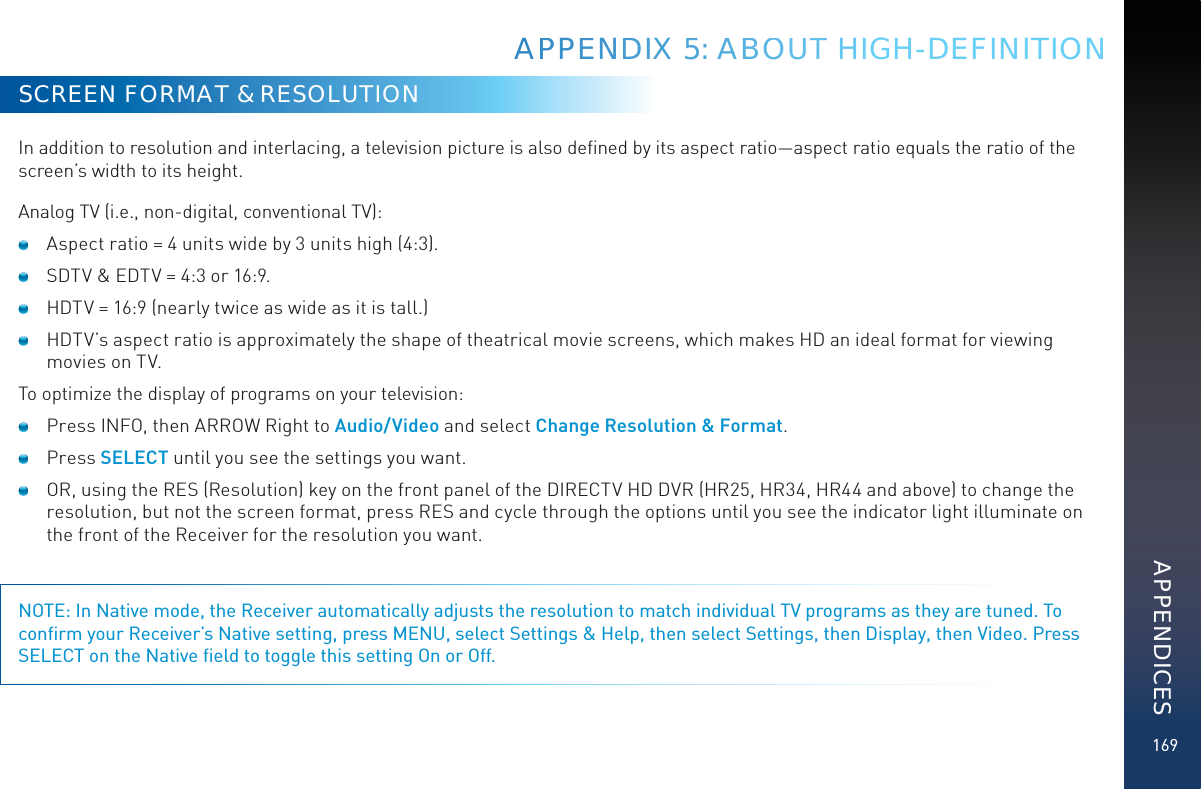 169SCREEN FORMAT &amp; RESOLUTIONIn addition to resolution and interlacing, a television picture is also deﬁned by its aspect ratio—aspect ratio equals the ratio of the screen’s width to its height.Analog TV (i.e., non-digital, conventional TV):   Aspect ratio = 4 units wide by 3 units high (4:3).   SDTV &amp; EDTV = 4:3 or 16:9.   HDTV = 16:9 (nearly twice as wide as it is tall.)   HDTV’s aspect ratio is approximately the shape of theatrical movie screens, which makes HD an ideal format for viewing movies on TV. To optimize the display of programs on your television:   Press INFO, then ARROW Right to Audio/Video and select Change Resolution &amp; Format.  Press SELECT until you see the settings you want.   OR, using the RES (Resolution) key on the front panel of the DIRECTV HD DVR (HR25, HR34, HR44 and above) to change the resolution, but not the screen format, press RES and cycle through the options until you see the indicator light illuminate on the front of the Receiver for the resolution you want.NOTE: In Native mode, the Receiver automatically adjusts the resolution to match individual TV programs as they are tuned. To conﬁrm your Receiver’s Native setting, press MENU, select Settings &amp; Help, then select Settings, then Display, then Video. Press SELECT on the Native ﬁeld to toggle this setting On or Off.APPPPEENDDIX 55: AABBOOUTT HIGH-DEFINITIONAPPENDICES