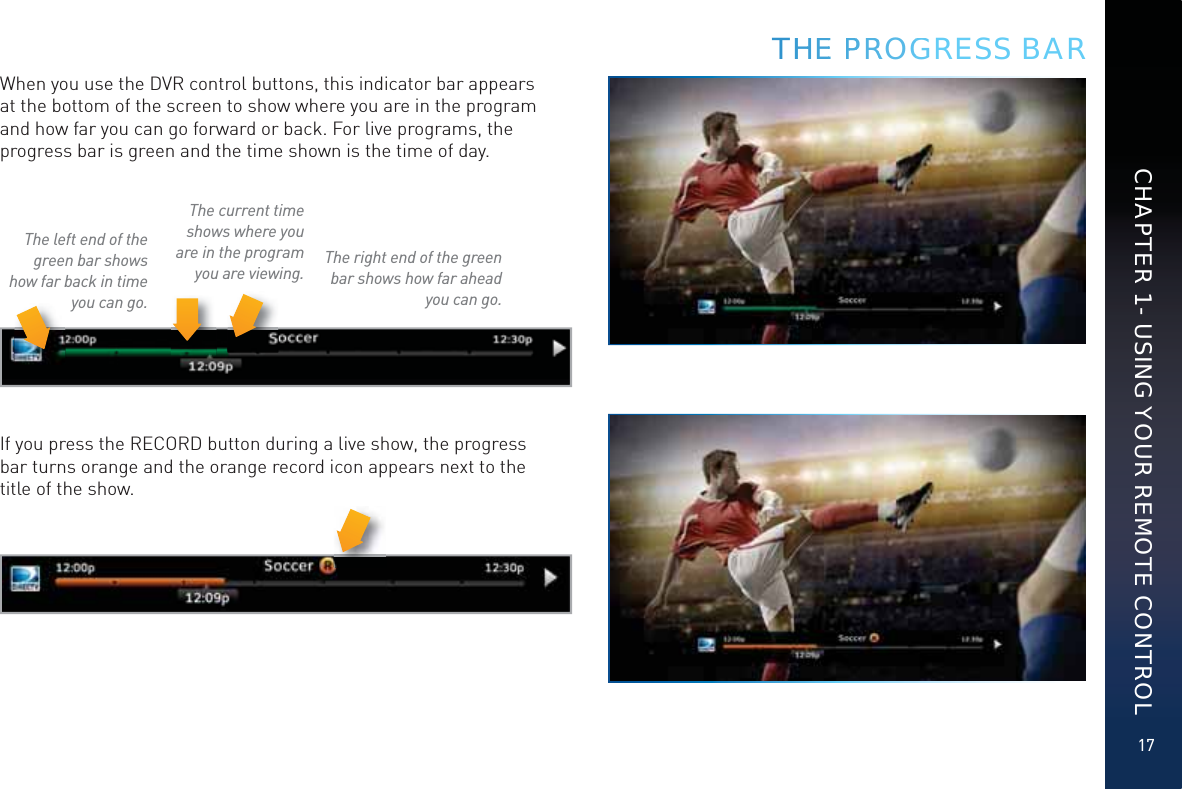 17CHAPTER 1 - USING YOUR REMOTE CONTROLWhen you use the DVR control buttons, this indicator bar appears at the bottom of the screen to show where you are in the program and how far you can go forward or back. For live programs, the progress bar is green and the time shown is the time of day.The current time shows where you are in the program you are viewing.The left end of the green bar shows how far back in time you can go.The right end of the green bar shows how far ahead you can go.If you press the RECORD button during a live show, the progress bar turns orange and the orange record icon appears next to the title of the show.THHHEE PPPRRROGGRESS BAR