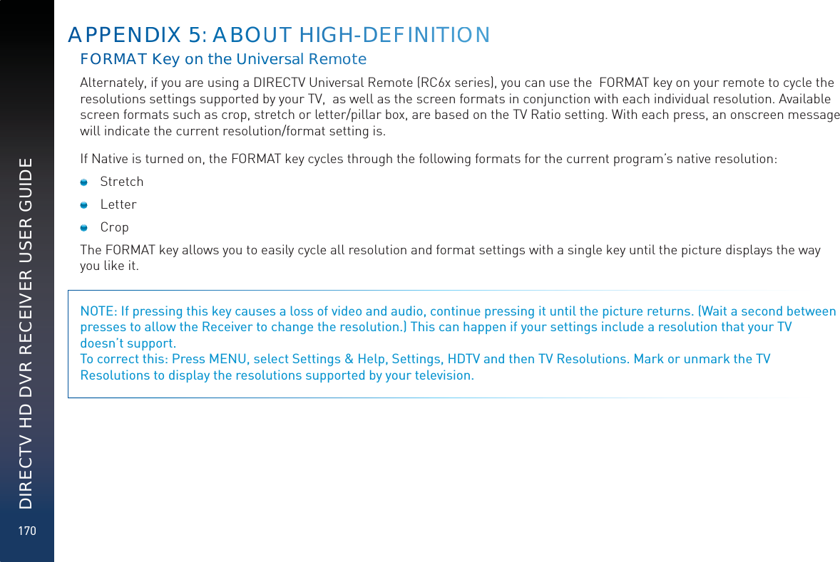 170DIRECTV HD DVR RECEIVER USER GUIDEFORMATKKeyon thee UUniveerrssal RemmooteAlternately, if you are using a DIRECTV Universal Remote (RC6x series), you can use the  FORMAT key on your remote to cycle the resolutions settings supported by your TV,  as well as the screen formats in conjunction with each individual resolution. Available screen formats such as crop, stretch or letter/pillar box, are based on the TV Ratio setting. With each press, an onscreen message will indicate the current resolution/format setting is. If Native is turned on, the FORMAT key cycles through the following formats for the current program’s native resolution: Stretch Letter  Crop The FORMAT key allows you to easily cycle all resolution and format settings with a single key until the picture displays the way you like it. NOTE: If pressing this key causes a loss of video and audio, continue pressing it until the picture returns. (Wait a second between presses to allow the Receiver to change the resolution.) This can happen if your settings include a resolution that your TV  doesn’t support. To correct this: Press MENU, select Settings &amp; Help, Settings, HDTV and then TV Resolutions. Mark or unmark the TV Resolutions to display the resolutions supported by your television.APPENNDDIX 555: AABBOUUTT HHIGHH-DEEFFINITIOON