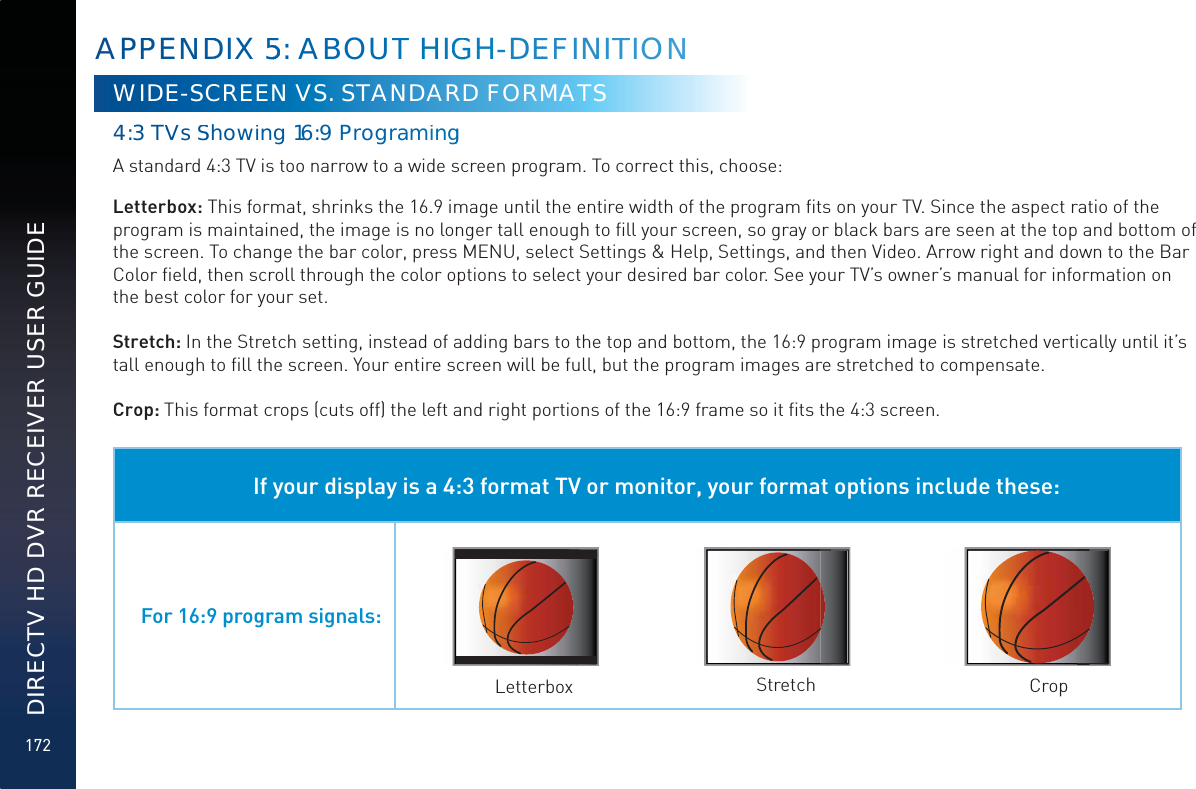 172DIRECTV HD DVR RECEIVER USER GUIDEWIDE-SCREEN VS. STANDARD FORMATS4:3 TVVsSShowing 16:9 ProgrramminggA standard 4:3 TV is too narrow to a wide screen program. To correct this, choose:Letterbox: This format, shrinks the 16.9 image until the entire width of the program ﬁts on your TV. Since the aspect ratio of the program is maintained, the image is no longer tall enough to ﬁll your screen, so gray or black bars are seen at the top and bottom of the screen. To change the bar color, press MENU, select Settings &amp; Help, Settings, and then Video. Arrow right and down to the Bar Color ﬁeld, then scroll through the color options to select your desired bar color. See your TV’s owner’s manual for information on the best color for your set.Stretch: In the Stretch setting, instead of adding bars to the top and bottom, the 16:9 program image is stretched vertically until it’s tall enough to ﬁll the screen. Your entire screen will be full, but the program images are stretched to compensate.Crop: This format crops (cuts off) the left and right portions of the 16:9 frame so it ﬁts the 4:3 screen.If your display is a 4:3 format TV or monitor, your format options include these:For 16:9 program signals:Letterbox Stretch CropAPPPENDDIX 5555: ABBOUT HIGGH-DEEFFINITTTIONN