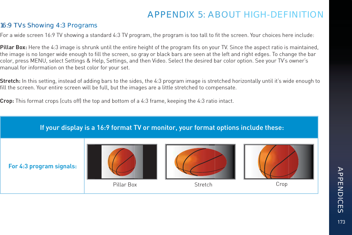 17316:9TTVsSShowwing 4:3ProgrrammsFor a wide screen 16:9 TV showing a standard 4:3 TV program, the program is too tall to ﬁt the screen. Your choices here include:Pillar Box: Here the 4:3 image is shrunk until the entire height of the program ﬁts on your TV. Since the aspect ratio is maintained, the image is no longer wide enough to ﬁll the screen, so gray or black bars are seen at the left and right edges. To change the bar color, press MENU, select Settings &amp; Help, Settings, and then Video. Select the desired bar color option. See your TV’s owner’s manual for information on the best color for your set.Stretch: In this setting, instead of adding bars to the sides, the 4:3 program image is stretched horizontally until it’s wide enough to ﬁll the screen. Your entire screen will be full, but the images are a little stretched to compensate.Crop: This format crops (cuts off) the top and bottom of a 4:3 frame, keeping the 4:3 ratio intact. If your display is a 16:9 format TV or monitor, your format options include these:For 4:3 program signals:Pillar Box Stretch CropAPPENNDIXX 55: AAABOOOUTT HIGH-DEFINITIONAPPENDICES