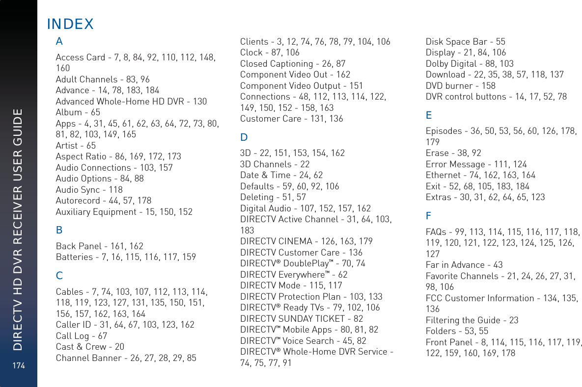 174DIRECTV HD DVR RECEIVER USER GUIDEAAAccess Card - 7, 8, 84, 92, 110, 112, 148, 160Adult Channels - 83, 96Advance - 14, 78, 183, 184Advanced Whole-Home HD DVR - 130Album - 65Apps - 4, 31, 45, 61, 62, 63, 64, 72, 73, 80, 81, 82, 103, 149, 165Artist - 65Aspect Ratio - 86, 169, 172, 173Audio Connections - 103, 157Audio Options - 84, 88Audio Sync - 118Autorecord - 44, 57, 178Auxiliary Equipment - 15, 150, 152BBBack Panel - 161, 162Batteries - 7, 16, 115, 116, 117, 159CCCables - 7, 74, 103, 107, 112, 113, 114, 118, 119, 123, 127, 131, 135, 150, 151, 156, 157, 162, 163, 164Caller ID - 31, 64, 67, 103, 123, 162Call Log - 67Cast &amp; Crew - 20Channel Banner - 26, 27, 28, 29, 85Clients - 3, 12, 74, 76, 78, 79, 104, 106Clock - 87, 106Closed Captioning - 26, 87Component Video Out - 162Component Video Output - 151Connections - 48, 112, 113, 114, 122, 149, 150, 152 - 158, 163Customer Care - 131, 136DD3D - 22, 151, 153, 154, 1623D Channels - 22Date &amp; Time - 24, 62Defaults - 59, 60, 92, 106Deleting - 51, 57Digital Audio - 107, 152, 157, 162DIRECTV Active Channel - 31, 64, 103, 183DIRECTV CINEMA - 126, 163, 179DIRECTV Customer Care - 136DIRECTV® DoublePlay™ - 70, 74DIRECTV Everywhere™ - 62DIRECTV Mode - 115, 117DIRECTV Protection Plan - 103, 133DIRECTV® Ready TVs - 79, 102, 106DIRECTV SUNDAY TICKET - 82DIRECTV™ Mobile Apps - 80, 81, 82DIRECTV™ Voice Search - 45, 82DIRECTV® Whole-Home DVR Service - 74, 75, 77, 91Disk Space Bar - 55Display - 21, 84, 106Dolby Digital - 88, 103Download - 22, 35, 38, 57, 118, 137DVD burner - 158DVR control buttons - 14, 17, 52, 78EEEpisodes - 36, 50, 53, 56, 60, 126, 178, 179Erase - 38, 92Error Message - 111, 124Ethernet - 74, 162, 163, 164Exit - 52, 68, 105, 183, 184Extras - 30, 31, 62, 64, 65, 123FFFAQs - 99, 113, 114, 115, 116, 117, 118, 119, 120, 121, 122, 123, 124, 125, 126, 127Far in Advance - 43Favorite Channels - 21, 24, 26, 27, 31, 98, 106FCC Customer Information - 134, 135, 136Filtering the Guide - 23Folders - 53, 55Front Panel - 8, 114, 115, 116, 117, 119, 122, 159, 160, 169, 178INDEEX