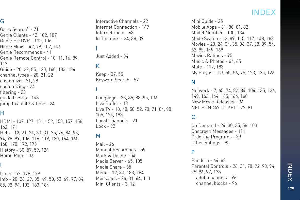 175GGGameSearch™ - 71Genie Clients - 42, 102, 107Genie HD DVR - 102, 106Genie Minis - 42, 79, 102, 106Genie Recommends - 41Genie Remote Control - 10, 11, 16, 89, 117Guide - 20, 22, 85, 120, 160, 183, 184channel types - 20, 21, 22customize - 21, 28customizing - 24ﬁltering - 23guided setup - 148jump to a date &amp; time - 24HHHDMI - 107, 127, 151, 152, 153, 157, 158, 162, 171Help - 12, 21, 24, 30, 31, 75, 76, 84, 93, 94, 98, 99, 106, 116, 119, 120, 164, 165, 168, 170, 172, 173History - 30, 57, 59, 124Home Page - 36IIcons - 57, 178, 179Info - 20, 26, 29, 35, 49, 50, 53, 69, 77, 84, 85, 93, 94, 103, 183, 184Interactive Channels - 22Internet Connection - 149Internet radio - 68In Theaters - 34, 38, 39JJJust Added - 34KKKeep - 37, 55Keyword Search - 57LLLanguage - 28, 85, 88, 95, 106Live Buffer - 18Live TV - 18, 48, 50, 52, 70, 71, 84, 98, 105, 124, 183Local Channels - 21Lock - 92MMMail - 26Manual Recordings - 59Mark &amp; Delete - 54Media Server - 65, 105Media Share - 65Menu - 12, 30, 183, 184Messages - 26, 31, 64, 111Mini Clients - 3, 12Mini Guide - 25Mobile Apps - 61, 80, 81, 82Model Number - 130, 134Mode Switch - 12, 89, 115, 117, 148, 183Movies - 23, 24, 34, 35, 36, 37, 38, 39, 54, 62, 95, 149, 169Movies Ratings - 95Music &amp; Photos - 64, 65Mute - 119, 183My Playlist - 53, 55, 56, 75, 123, 125, 126NNNetwork - 7, 65, 74, 82, 84, 104, 135, 136, 149, 163, 164, 165, 166, 168New Movie Releases - 34NFL SUNDAY TICKET - 72, 81OOOn Demand - 24, 30, 35, 58, 103Onscreen Messages - 111Ordering Programs - 39Other Ratings - 95PPPandora - 64, 68Parental Controls - 26, 31, 78, 92, 93, 94, 95, 96, 97, 178adult channels - 96channel blocks - 96INDEXINDEX