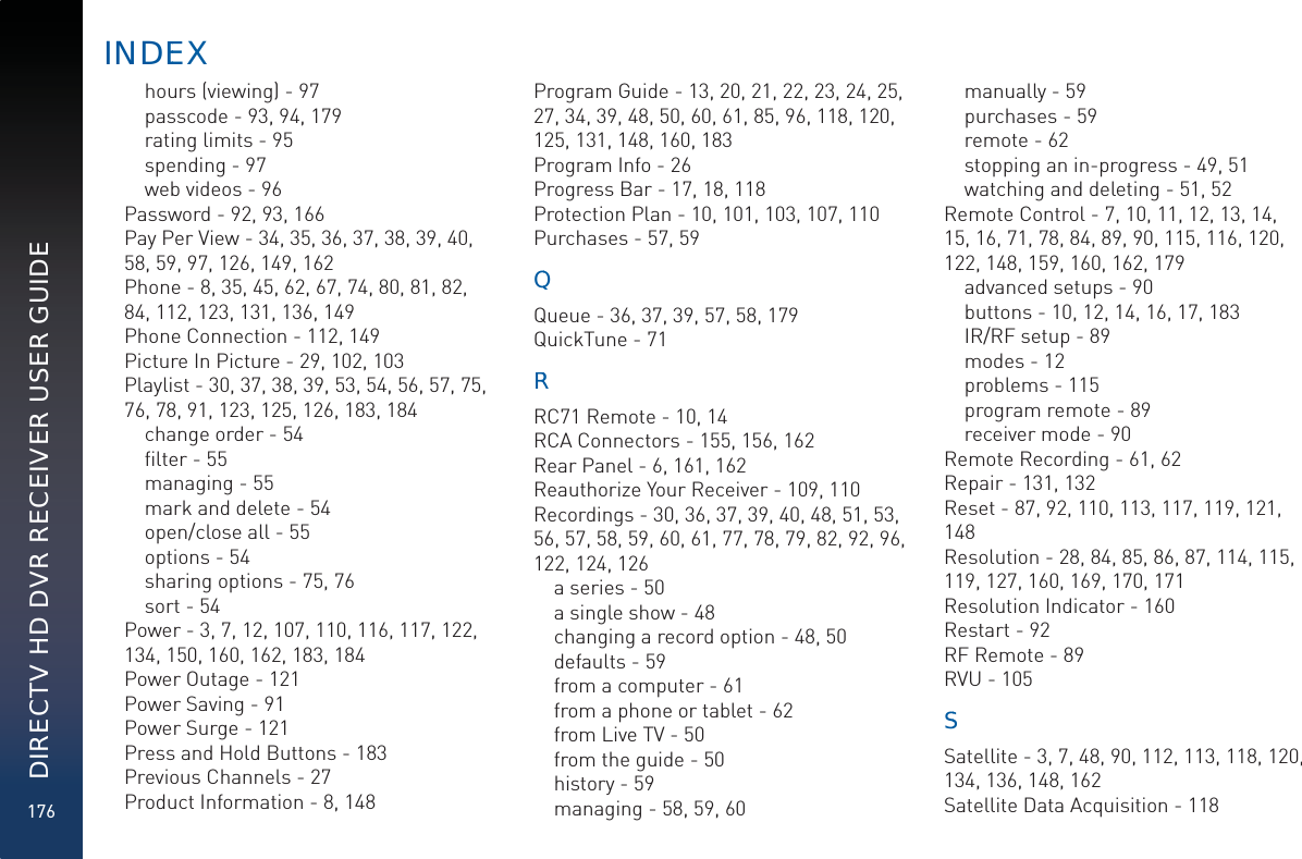 176DIRECTV HD DVR RECEIVER USER GUIDEhours (viewing) - 97passcode - 93, 94, 179rating limits - 95spending - 97web videos - 96Password - 92, 93, 166Pay Per View - 34, 35, 36, 37, 38, 39, 40, 58, 59, 97, 126, 149, 162Phone - 8, 35, 45, 62, 67, 74, 80, 81, 82, 84, 112, 123, 131, 136, 149Phone Connection - 112, 149Picture In Picture - 29, 102, 103Playlist - 30, 37, 38, 39, 53, 54, 56, 57, 75, 76, 78, 91, 123, 125, 126, 183, 184change order - 54ﬁlter - 55managing - 55mark and delete - 54open/close all - 55options - 54sharing options - 75, 76sort - 54Power - 3, 7, 12, 107, 110, 116, 117, 122, 134, 150, 160, 162, 183, 184Power Outage - 121Power Saving - 91Power Surge - 121Press and Hold Buttons - 183Previous Channels - 27Product Information - 8, 148Program Guide - 13, 20, 21, 22, 23, 24, 25, 27, 34, 39, 48, 50, 60, 61, 85, 96, 118, 120, 125, 131, 148, 160, 183Program Info - 26Progress Bar - 17, 18, 118Protection Plan - 10, 101, 103, 107, 110Purchases - 57, 59QQQueue - 36, 37, 39, 57, 58, 179QuickTune - 71RRRC71 Remote - 10, 14RCA Connectors - 155, 156, 162Rear Panel - 6, 161, 162Reauthorize Your Receiver - 109, 110Recordings - 30, 36, 37, 39, 40, 48, 51, 53, 56, 57, 58, 59, 60, 61, 77, 78, 79, 82, 92, 96, 122, 124, 126a series - 50a single show - 48changing a record option - 48, 50defaults - 59from a computer - 61from a phone or tablet - 62from Live TV - 50from the guide - 50history - 59managing - 58, 59, 60manually - 59purchases - 59remote - 62stopping an in-progress - 49, 51watching and deleting - 51, 52Remote Control - 7, 10, 11, 12, 13, 14, 15, 16, 71, 78, 84, 89, 90, 115, 116, 120, 122, 148, 159, 160, 162, 179advanced setups - 90buttons - 10, 12, 14, 16, 17, 183IR/RF setup - 89modes - 12problems - 115program remote - 89receiver mode - 90Remote Recording - 61, 62Repair - 131, 132Reset - 87, 92, 110, 113, 117, 119, 121, 148Resolution - 28, 84, 85, 86, 87, 114, 115, 119, 127, 160, 169, 170, 171Resolution Indicator - 160Restart - 92RF Remote - 89RVU - 105SSSatellite - 3, 7, 48, 90, 112, 113, 118, 120, 134, 136, 148, 162Satellite Data Acquisition - 118INDEEX