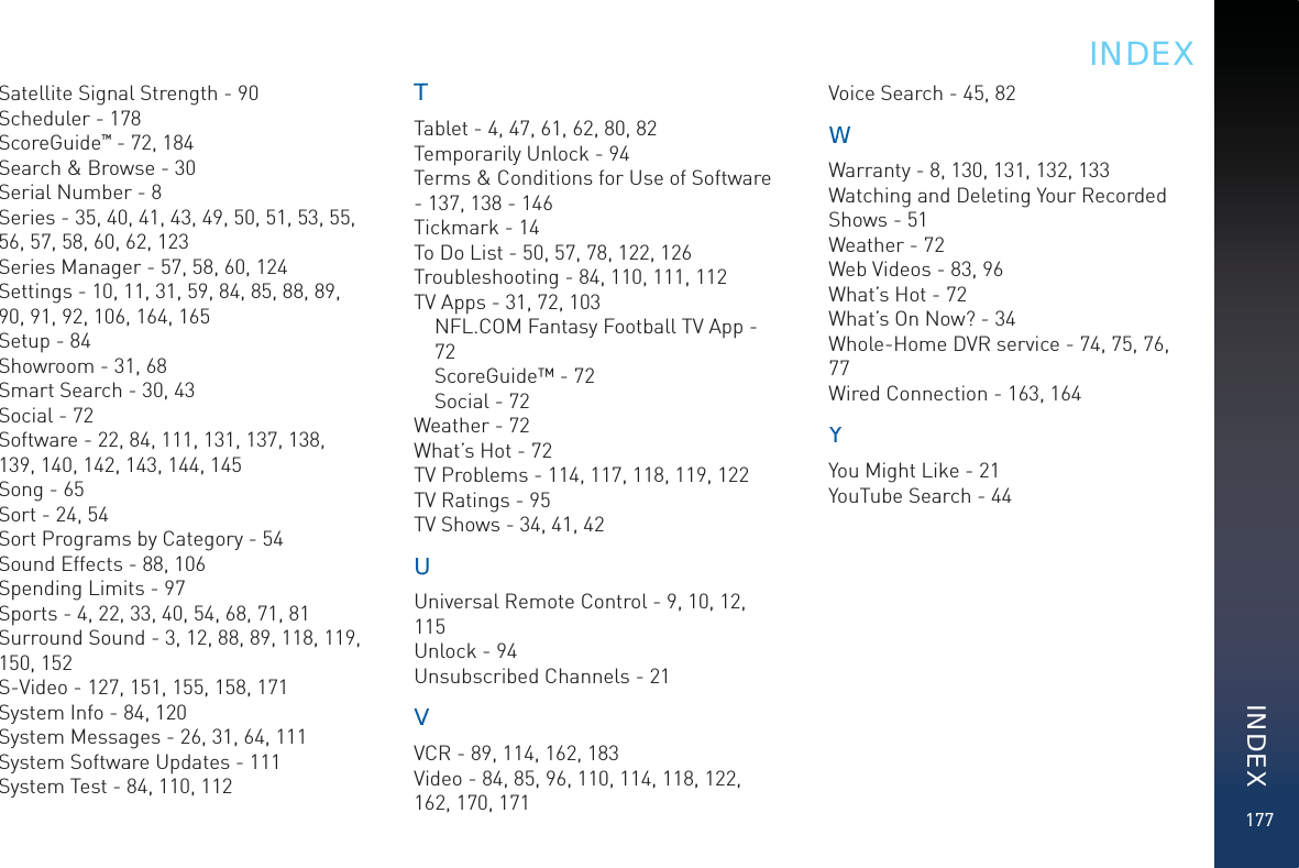 177Satellite Signal Strength - 90Scheduler - 178ScoreGuide™ - 72, 184Search &amp; Browse - 30Serial Number - 8Series - 35, 40, 41, 43, 49, 50, 51, 53, 55, 56, 57, 58, 60, 62, 123Series Manager - 57, 58, 60, 124Settings - 10, 11, 31, 59, 84, 85, 88, 89, 90, 91, 92, 106, 164, 165Setup - 84Showroom - 31, 68Smart Search - 30, 43Social - 72Software - 22, 84, 111, 131, 137, 138, 139, 140, 142, 143, 144, 145Song - 65Sort - 24, 54Sort Programs by Category - 54Sound Effects - 88, 106Spending Limits - 97Sports - 4, 22, 33, 40, 54, 68, 71, 81Surround Sound - 3, 12, 88, 89, 118, 119, 150, 152S-Video - 127, 151, 155, 158, 171System Info - 84, 120System Messages - 26, 31, 64, 111System Software Updates - 111System Test - 84, 110, 112TTTablet - 4, 47, 61, 62, 80, 82Temporarily Unlock - 94Terms &amp; Conditions for Use of Software - 137, 138 - 146Tickmark - 14To Do List - 50, 57, 78, 122, 126Troubleshooting - 84, 110, 111, 112TV Apps - 31, 72, 103NFL.COM Fantasy Football TV App - 72ScoreGuide™ - 72Social - 72Weather - 72What’s Hot - 72TV Problems - 114, 117, 118, 119, 122TV Ratings - 95TV Shows - 34, 41, 42UUUniversal Remote Control - 9, 10, 12, 115Unlock - 94Unsubscribed Channels - 21VVVCR - 89, 114, 162, 183Video - 84, 85, 96, 110, 114, 118, 122, 162, 170, 171Voice Search - 45, 82WWWarranty - 8, 130, 131, 132, 133Watching and Deleting Your Recorded Shows - 51Weather - 72Web Videos - 83, 96What’s Hot - 72What’s On Now? - 34Whole-Home DVR service - 74, 75, 76, 77Wired Connection - 163, 164YYYou Might Like - 21YouTube Search - 44INDEXINDEX