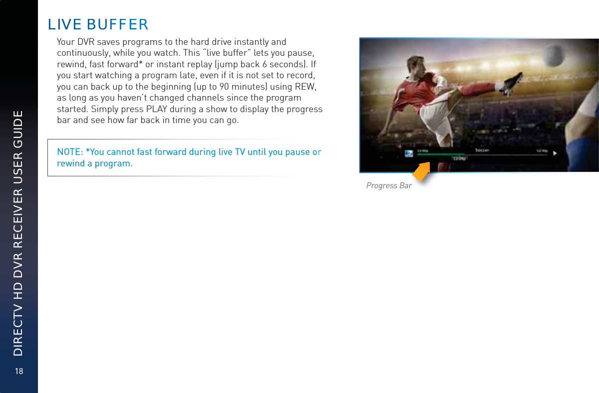 18DIRECTV HD DVR RECEIVER USER GUIDEYour DVR saves programs to the hard drive instantly and continuously, while you watch. This “live buffer” lets you pause, rewind, fast forward* or instant replay (jump back 6 seconds). If you start watching a program late, even if it is not set to record, you can back up to the beginning (up to 90 minutes) using REW, as long as you haven’t changed channels since the program started. Simply press PLAY during a show to display the progress bar and see how far back in time you can go. NOTE: *You cannot fast forward during live TV until you pause or rewind a program.Progress BarLIVVVEE BBBUFFFFEEERR