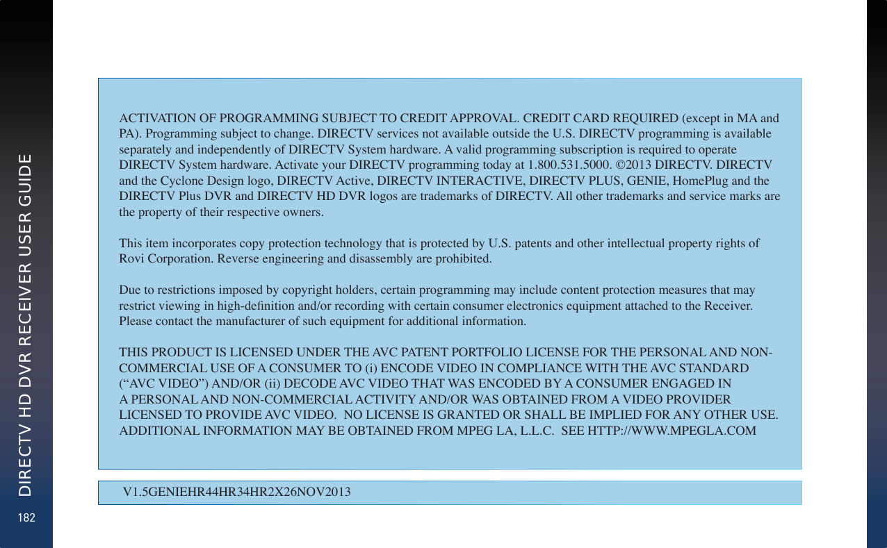 182DIRECTV HD DVR RECEIVER USER GUIDEV1.5GENIEHR44HR34HR2X26NOV2013ACTIVATION OF PROGRAMMING SUBJECT TO CREDIT APPROVAL. CREDIT CARD REQUIRED (except in MA and PA). Programming subject to change. DIRECTV services not available outside the U.S. DIRECTV programming is available separately and independently of DIRECTV System hardware. A valid programming subscription is required to operate DIRECTV System hardware. Activate your DIRECTV programming today at 1.800.531.5000. ©2013 DIRECTV. DIRECTV and the Cyclone Design logo, DIRECTV Active, DIRECTV INTERACTIVE, DIRECTV PLUS, GENIE, HomePlug and the DIRECTV Plus DVR and DIRECTV HD DVR logos are trademarks of DIRECTV. All other trademarks and service marks are the property of their respective owners.This item incorporates copy protection technology that is protected by U.S. patents and other intellectual property rights of Rovi Corporation. Reverse engineering and disassembly are prohibited.Due to restrictions imposed by copyright holders, certain programming may include content protection measures that may restrict viewing in highdeÀnition andor recording with certain consumer electronics equipment attached to the Receiver. Please contact the manufacturer of such equipment for additional information.THIS PRODUCT IS LICENSED UNDER THE AVC PATENT PORTFOLIO LICENSE FOR THE PERSONAL AND NON-COMMERCIAL USE OF A CONSUMER TO (i) ENCODE VIDEO IN COMPLIANCE WITH THE AVC STANDARD (´AVC VIDEOµ) ANDOR (ii) DECODE AVC VIDEO THAT WAS ENCODED B&lt; A CONSUMER ENGAGED IN A PERSONAL AND NON-COMMERCIAL ACTIVIT&lt; ANDOR WAS OBTAINED FROM A VIDEO PROVIDER LICENSED TO PROVIDE AVC VIDEO.  NO LICENSE IS GRANTED OR SHALL BE IMPLIED FOR AN&lt; OTHER USE.  ADDITIONAL INFORMATION MA&lt; BE OBTAINED FROM MPEG LA, L.L.C.  SEE HTTPWWW.MPEGLA.COM