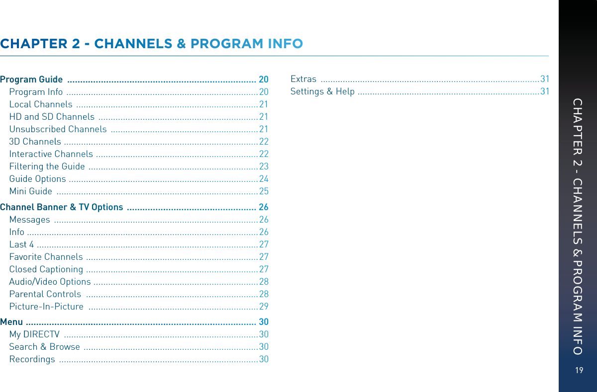 19CHAPTER 2 - CHANNELS &amp; PROGRAM INFOCHAAPTTEER 22 -- CCHAANNNELS &amp;&amp; PROOGRRAM INNFOOProgrraam GGuidde  ...................................................................................220Prooggramm Inffo  ..................................................................................220Loccaal Channnels  ..............................................................................221HD andSSD CChanneellsss  ....................................................................221Unsssubscribeed Channnnels  ...............................................................2213DCChannellss  ....................................................................................222Inteeractivve CCChanneelssss  ......................................................................222Filtteering theeeGuidee  ..........................................................................223Guiidde Opptionns  ..................................................................................224Minni Guidde  ........................................................................................225Channnel Baannnner &amp; TV OOptions  .........................................................226Messsagees  .........................................................................................226Infoo ....................................................................................................226Lasstt 4  ................................................................................................227Favvoorite Chaannels  ...........................................................................227CloossedCCapttioning  ...........................................................................227Auddio/Viddeoo Optionnss .......................................................................228Parreental Coontrols  ............................................................................228Picture-In-PPPicture  ...........................................................................229Menuu  ......................................................................................................330MyDDIRECTVVV  .....................................................................................330Seaarch&amp;&amp; Brrowse  .............................................................................330Reccordinngs  .......................................................................................330Extrras  ..............................................................................................331Settttings &amp;HHHelp  ..............................................................................331