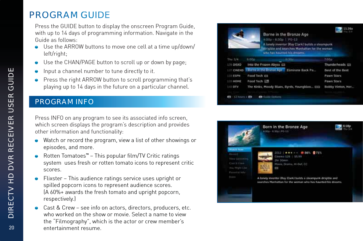 20DIRECTV HD DVR RECEIVER USER GUIDEPRROOGRRRRAAMM GGGUUUIDDEEPress the GUIDE button to display the onscreen Program Guide, with up to 14 days of programming information. Navigate in the Guide as follows:   Use the ARROW buttons to move one cell at a time up/down/left/right;   Use the CHAN/PAGE button to scroll up or down by page;   Input a channel number to tune directly to it.   Press the right ARROW button to scroll programming that’s playing up to 14 days in the future on a particular channel.PROGRAM INFOPress INFO on any program to see its associated info screen, which screen displays the program’s description and provides other information and functionality:  Watch or record the program, view a list of other showings or episodes, and more.  Rotten Tomatoes™ – This popular ﬁlm/TV Critic ratings system  uses fresh or rotten tomato icons to represent critic scores.  Flixster – This audience ratings service uses upright or spilled popcorn icons to represent audience scores.  (A 60%+ awards the fresh tomato and upright popcorn, respectively.)  Cast &amp; Crew – see info on actors, directors, producers, etc. who worked on the show or movie. Select a name to view the “Filmography”, which is the actor or crew member’s entertainment resume. 