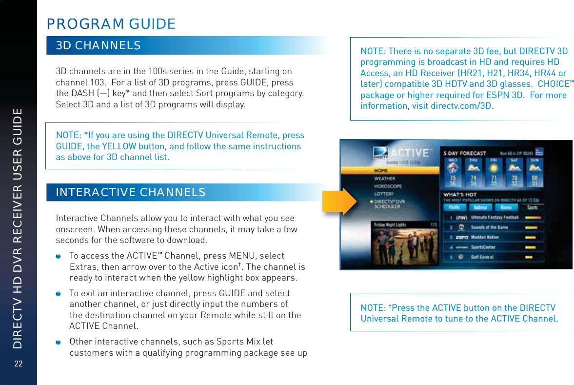 22DIRECTV HD DVR RECEIVER USER GUIDEPRROOGRRRRAAMM GGGUUUIDDEE3D CHANNELS3D channels are in the 100s series in the Guide, starting on channel 103.  For a list of 3D programs, press GUIDE, press the DASH (—) key* and then select Sort programs by category.  Select 3D and a list of 3D programs will display. NOTE: *If you are using the DIRECTV Universal Remote, press GUIDE, the YELLOW button, and follow the same instructions as above for 3D channel list.INTERACTIVE CHANNELSInteractive Channels allow you to interact with what you see onscreen. When accessing these channels, it may take a few seconds for the software to download.  To access the ACTIVE™ Channel, press MENU, select Extras, then arrow over to the Active icon†. The channel is ready to interact when the yellow highlight box appears.   To exit an interactive channel, press GUIDE and select another channel, or just directly input the numbers of the destination channel on your Remote while still on the ACTIVE Channel.  Other interactive channels, such as Sports Mix let customers with a qualifying programming package see up NOTE: There is no separate 3D fee, but DIRECTV 3D programming is broadcast in HD and requires HD Access, an HD Receiver (HR21, H21, HR34, HR44 or later) compatible 3D HDTV and 3D glasses.  CHOICE™ package or higher required for ESPN 3D.  For more information, visit directv.com/3D.NOTE: †Press the ACTIVE button on the DIRECTV Universal Remote to tune to the ACTIVE Channel.