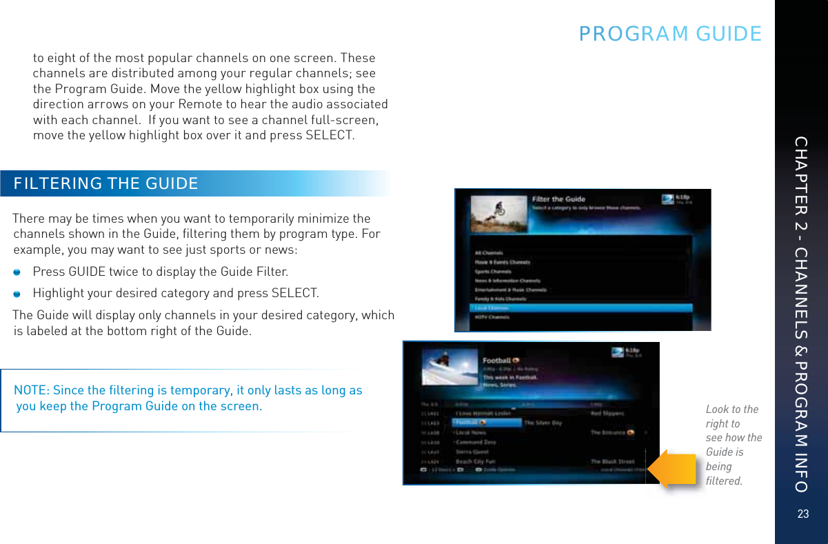 23CHAPTER 2 - CHANNELS &amp; PROGRAM INFOPPRRROOOGRRAM GUIDEto eight of the most popular channels on one screen. These channels are distributed among your regular channels; see the Program Guide. Move the yellow highlight box using the direction arrows on your Remote to hear the audio associated with each channel.  If you want to see a channel full-screen, move the yellow highlight box over it and press SELECT.FILTERING THE GUIDEThere may be times when you want to temporarily minimize the channels shown in the Guide, ﬁltering them by program type. For example, you may want to see just sports or news:   Press GUIDE twice to display the Guide Filter.  Highlight your desired category and press SELECT.The Guide will display only channels in your desired category, which is labeled at the bottom right of the Guide.NOTE: Since the ﬁltering is temporary, it only lasts as long as  you keep the Program Guide on the screen. Look to the right tosee how theGuide is beingﬁltered.Gbﬁ