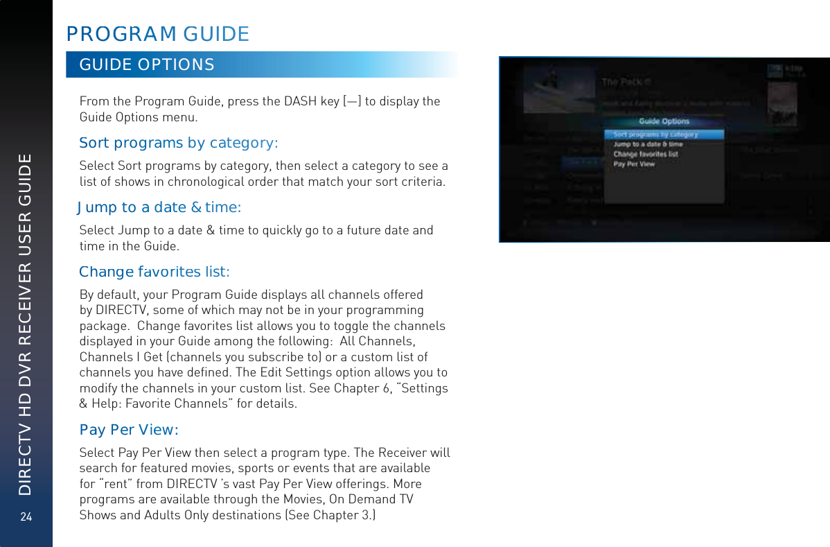 24DIRECTV HD DVR RECEIVER USER GUIDEPRROOGGRRRAAAAMM GGUUIDEEGUIDE OPTIONSFrom the Program Guide, press the DASH key [—] to display the Guide Options menu.Soort prroggrrammmss byy caategggory:  Select Sort programs by category, then select a category to see a list of shows in chronological order that match your sort criteria. Jummpptto aadaattte&amp;&amp;ttimme:  Select Jump to a date &amp; time to quickly go to a future date and time in the Guide.Chhannge faavavorriitesllistt:  By default, your Program Guide displays all channels offered by DIRECTV, some of which may not be in your programming package.  Change favorites list allows you to toggle the channels displayed in your Guide among the following:  All Channels, Channels I Get (channels you subscribe to) or a custom list of channels you have deﬁned. The Edit Settings option allows you to modify the channels in your custom list. See Chapter 6, “Settings &amp; Help: Favorite Channels” for details.Paay PPeer VVieewww::  Select Pay Per View then select a program type. The Receiver will search for featured movies, sports or events that are available for “rent” from DIRECTV ’s vast Pay Per View offerings. More programs are available through the Movies, On Demand TV Shows and Adults Only destinations (See Chapter 3.)