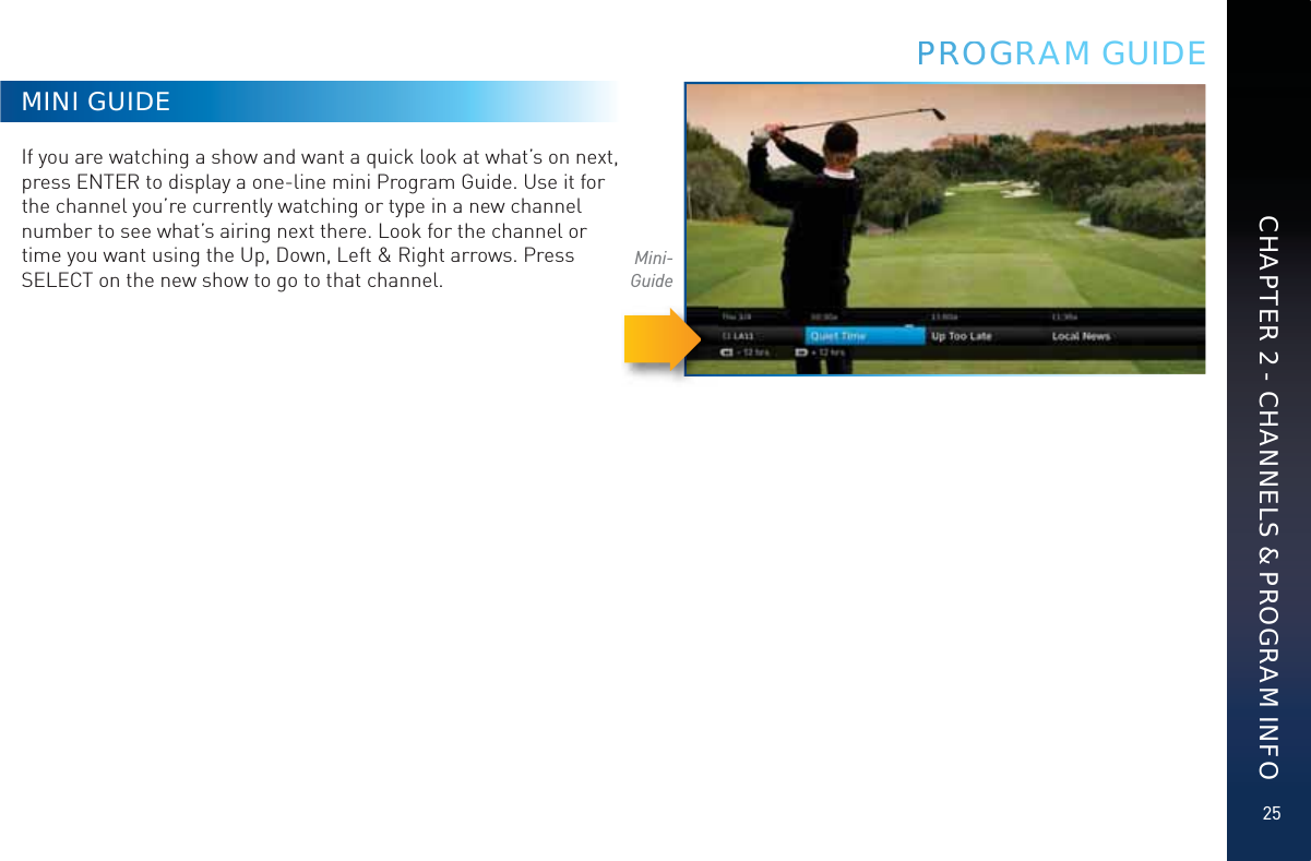25CHAPTER 2 - CHANNELS &amp; PROGRAM INFOMINI GUIDEIf you are watching a show and want a quick look at what’s on next, press ENTER to display a one-line mini Program Guide. Use it for the channel you’re currently watching or type in a new channel number to see what’s airing next there. Look for the channel or time you want using the Up, Down, Left &amp; Right arrows. Press SELECT on the new show to go to that channel.Mini-GuidePPRRROOOGRRAM GUIDE