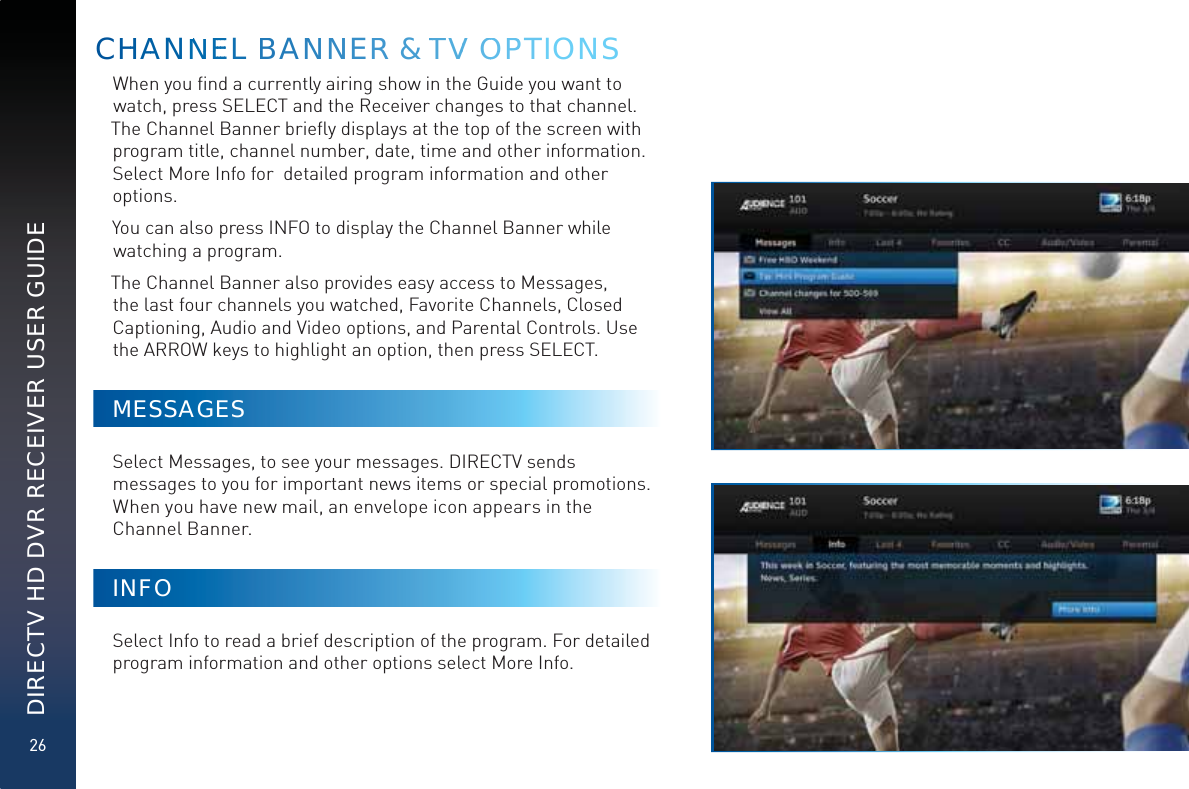 26DIRECTV HD DVR RECEIVER USER GUIDEWhen you ﬁnd a currently airing show in the Guide you want to watch, press SELECT and the Receiver changes to that channel. The Channel Banner brieﬂy displays at the top of the screen with program title, channel number, date, time and other information. Select More Info for  detailed program information and other options. You can also press INFO to display the Channel Banner while watching a program.The Channel Banner also provides easy access to Messages, the last four channels you watched, Favorite Channels, Closed Captioning, Audio and Video options, and Parental Controls. Use the ARROW keys to highlight an option, then press SELECT. MESSAGESSelect Messages, to see your messages. DIRECTV sends messages to you for important news items or special promotions. When you have new mail, an envelope icon appears in the Channel Banner.INFOSelect Info to read a brief description of the program. For detailed program information and other options select More Info. CHHAANNNEEEEL BANNNNERR &amp; TTVV OOPPPTIONS