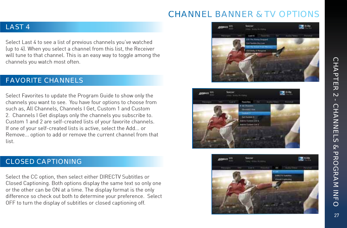27CHAPTER 2 - CHANNELS &amp; PROGRAM INFOLAST 4Select Last 4 to see a list of previous channels you’ve watched (up to 4). When you select a channel from this list, the Receiver will tune to that channel. This is an easy way to toggle among the channels you watch most often.FAVORITE CHANNELSSelect Favorites to update the Program Guide to show only the channels you want to see.  You have four options to choose from such as, All Channels, Channels I Get, Custom 1 and Custom 2.  Channels I Get displays only the channels you subscribe to.  Custom 1 and 2 are self-created lists of your favorite channels. If one of your self-created lists is active, select the Add... or Remove... option to add or remove the current channel from that list. CLOSED CAPTIONINGSelect the CC option, then select either DIRECTV Subtitles or Closed Captioning. Both options display the same text so only one or the other can be ON at a time. The display format is the only difference so check out both to determine your preference.  Select OFF to turn the display of subtitles or closed captioning off.CCHHAAANNNNEEL BBBAANNNEERR &amp;&amp; TTTV OPTIONS