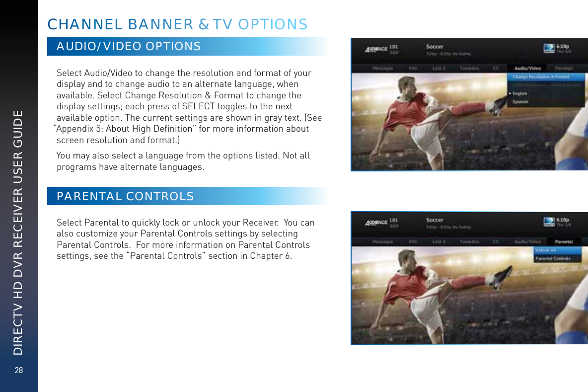 28DIRECTV HD DVR RECEIVER USER GUIDEAUDIO/VIDEO OPTIONSSelect Audio/Video to change the resolution and format of your display and to change audio to an alternate language, when available. Select Change Resolution &amp; Format to change the display settings; each press of SELECT toggles to the next available option. The current settings are shown in gray text. (See “Appendix 5: About High Deﬁnition” for more information about screen resolution and format.)You may also select a language from the options listed. Not all programs have alternate languages.PARENTAL CONTROLSSelect Parental to quickly lock or unlock your Receiver.  You can also customize your Parental Controls settings by selecting Parental Controls.  For more information on Parental Controls settings, see the “Parental Controls” section in Chapter 6.CHHAANNNEEEEL BANNNNERR &amp; TTVV OOPPPTIONS