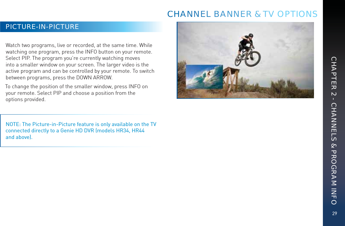 29CHAPTER 2 - CHANNELS &amp; PROGRAM INFOPICTURE-IN-PICTUREWatch two programs, live or recorded, at the same time. While watching one program, press the INFO button on your remote. Select PIP. The program you’re currently watching moves into a smaller window on your screen. The larger video is the active program and can be controlled by your remote. To switch between programs, press the DOWN ARROW. To change the position of the smaller window, press INFO on your remote. Select PIP and choose a position from the  options provided.NOTE: The Picture-in-Picture feature is only available on the TV connected directly to a Genie HD DVR (models HR34, HR44  and above).CCHHAAANNNNEEL BBBAANNNEERR &amp;&amp; TTTV OPTIONS
