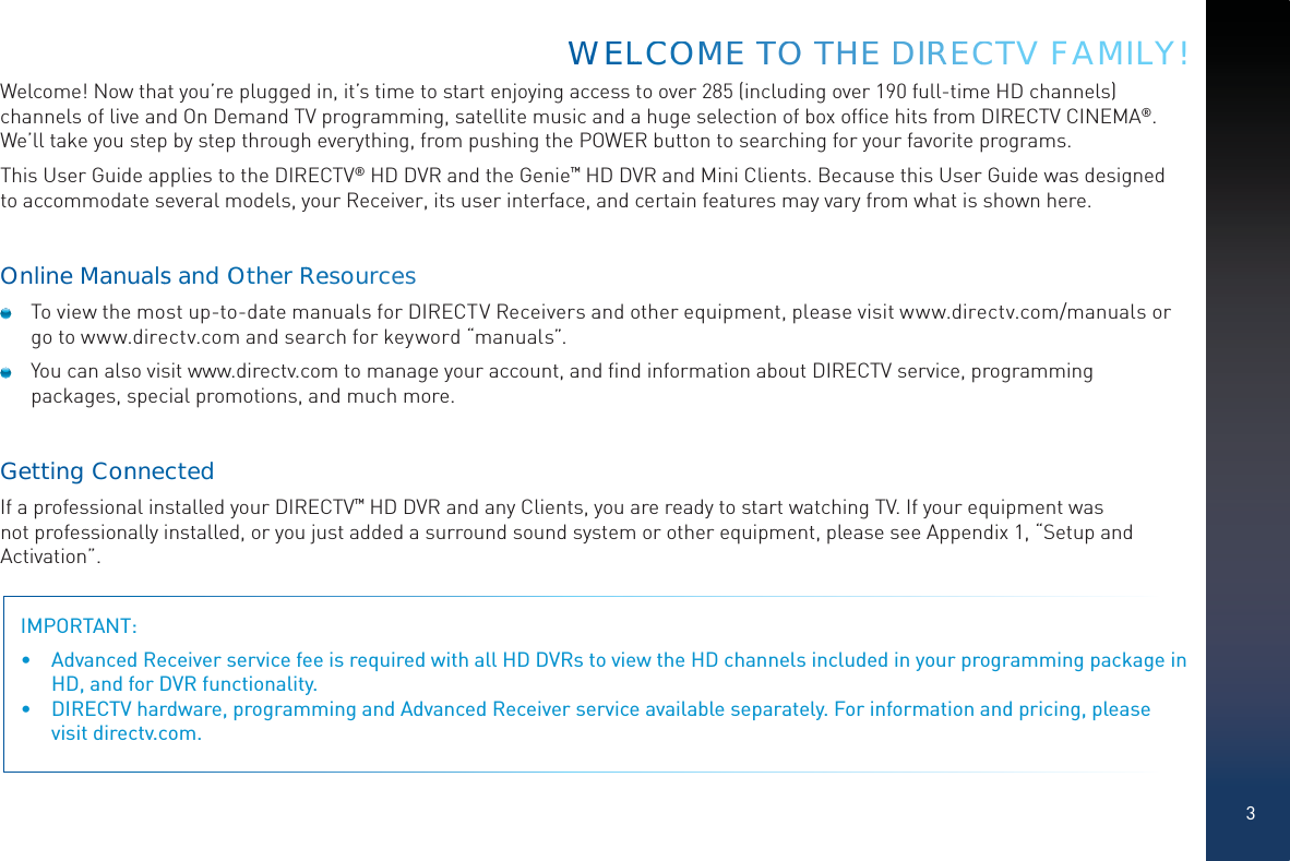 3Welcome! Now that you’re plugged in, it’s time to start enjoying access to over 285 (including over 190 full-time HD channels) channels of live and On Demand TV programming, satellite music and a huge selection of box ofﬁce hits from DIRECTV CINEMA®. We’ll take you step by step through everything, from pushing the POWER button to searching for your favorite programs.This User Guide applies to the DIRECTV® HD DVR and the Genie™ HD DVR and Mini Clients. Because this User Guide was designed to accommodate several models, your Receiver, its user interface, and certain features may vary from what is shown here.Online Manualss andOOOtherRRReesourcees  To view the most up-to-date manuals for DIRECTV Receivers and other equipment, please visit www.directv.com/manuals or go to www.directv.com and search for keyword “manuals”.  You can also visit www.directv.com to manage your account, and ﬁnd information about DIRECTV service, programming packages, special promotions, and much more.GettinggConnnectedIf a professional installed your DIRECTV™ HD DVR and any Clients, you are ready to start watching TV. If your equipment was not professionally installed, or you just added a surround sound system or other equipment, please see Appendix 1, “Setup and Activation”.IMPORTANT:  •  Advanced Receiver service fee is required with all HD DVRs to view the HD channels included in your programming package in HD, and for DVR functionality.•  DIRECTV hardware, programming and Advanced Receiver service available separately. For information and pricing, please visit directv.com.WWWEELLLCCCOOMMMEE TTTOO THHE DDIRRREECCCTV FAMILY!
