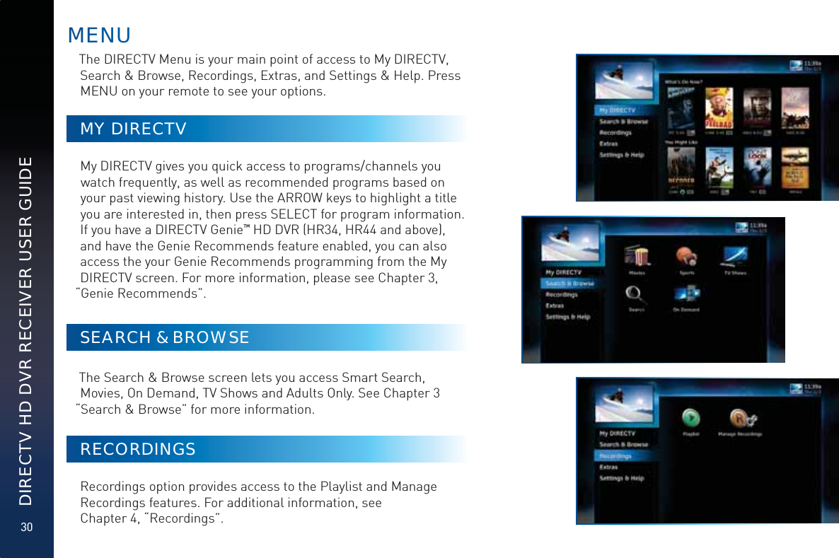 30DIRECTV HD DVR RECEIVER USER GUIDEThe DIRECTV Menu is your main point of access to My DIRECTV, Search &amp; Browse, Recordings, Extras, and Settings &amp; Help. Press MENU on your remote to see your options.MY DIRECTVMy DIRECTV gives you quick access to programs/channels you watch frequently, as well as recommended programs based on your past viewing history. Use the ARROW keys to highlight a title you are interested in, then press SELECT for program information. If you have a DIRECTV Genie™ HD DVR (HR34, HR44 and above), and have the Genie Recommends feature enabled, you can also access the your Genie Recommends programming from the My DIRECTV screen. For more information, please see Chapter 3, “Genie Recommends”.SEARCH &amp; BROWSEThe Search &amp; Browse screen lets you access Smart Search, Movies, On Demand, TV Shows and Adults Only. See Chapter 3 “Search &amp; Browse” for more information.RECORDINGSRecordings option provides access to the Playlist and Manage Recordings features. For additional information, see  Chapter 4, “Recordings”.MEENNU