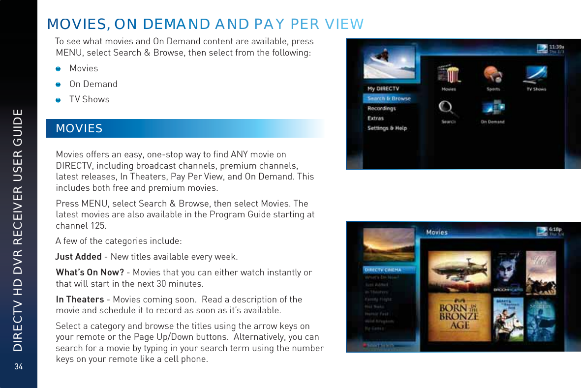 34DIRECTV HD DVR RECEIVER USER GUIDETo see what movies and On Demand content are available, press MENU, select Search &amp; Browse, then select from the following: Movies On Demand TV ShowsMOVIESMovies offers an easy, one-stop way to ﬁnd ANY movie on DIRECTV, including broadcast channels, premium channels, latest releases, In Theaters, Pay Per View, and On Demand. This includes both free and premium movies.Press MENU, select Search &amp; Browse, then select Movies. The latest movies are also available in the Program Guide starting at channel 125.A few of the categories include:Just Added - New titles available every week.  What’s On Now? - Movies that you can either watch instantly or that will start in the next 30 minutes.In Theaters - Movies coming soon.  Read a description of the movie and schedule it to record as soon as it’s available.Select a category and browse the titles using the arrow keys on your remote or the Page Up/Down buttons.  Alternatively, you can search for a movie by typing in your search term using the number keys on your remote like a cell phone. MOOVVIEES, OOOONN DDEMMMANNNDD AANNDD PAAY PEER VVVIEEWW