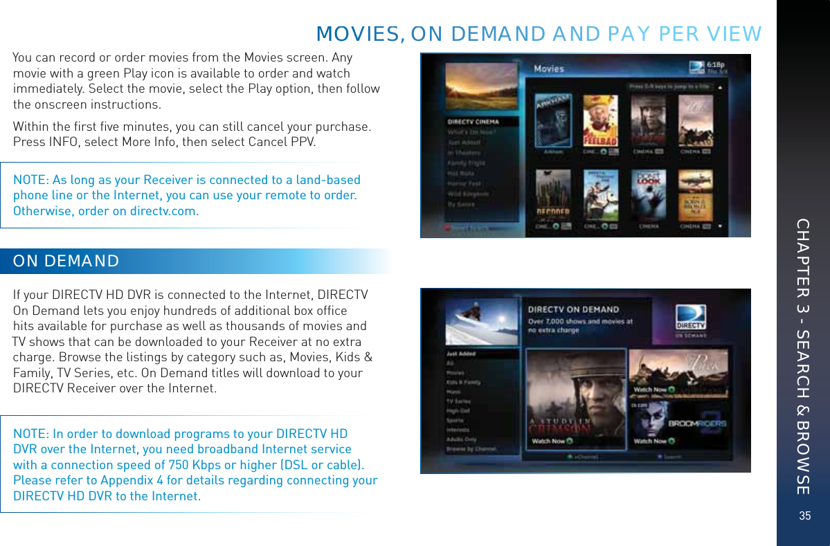 35You can record or order movies from the Movies screen. Any movie with a green Play icon is available to order and watch immediately. Select the movie, select the Play option, then follow the onscreen instructions.Within the ﬁrst ﬁve minutes, you can still cancel your purchase. Press INFO, select More Info, then select Cancel PPV.NOTE: As long as your Receiver is connected to a land-based phone line or the Internet, you can use your remote to order. Otherwise, order on directv.com. ON DEMANDIf your DIRECTV HD DVR is connected to the Internet, DIRECTV On Demand lets you enjoy hundreds of additional box ofﬁce hits available for purchase as well as thousands of movies and TV shows that can be downloaded to your Receiver at no extra charge. Browse the listings by category such as, Movies, Kids &amp; Family, TV Series, etc. On Demand titles will download to your DIRECTV Receiver over the Internet.NOTE: In order to download programs to your DIRECTV HD DVR over the Internet, you need broadband Internet service with a connection speed of 750 Kbps or higher (DSL or cable).  Please refer to Appendix 4 for details regarding connecting your DIRECTV HD DVR to the Internet.MMMOOVVVVIEESS, OONN DDEMMAAANDD AAND PPAY PER VIEWCHAPTER 3 - SEARCH &amp; BROWSE