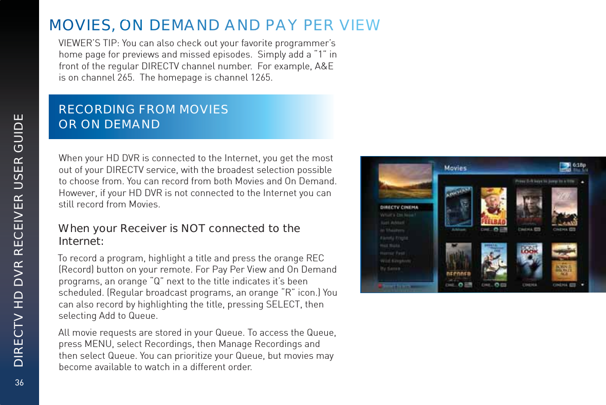 36DIRECTV HD DVR RECEIVER USER GUIDEVIEWER’S TIP: You can also check out your favorite programmer’s home page for previews and missed episodes.  Simply add a “1” in front of the regular DIRECTV channel number.  For example, A&amp;E is on channel 265.  The homepage is channel 1265.RECORDING FROM MOVIES  OR ON DEMANDWhen your HD DVR is connected to the Internet, you get the most out of your DIRECTV service, with the broadest selection possible to choose from. You can record from both Movies and On Demand. However, if your HD DVR is not connected to the Internet you can still record from Movies.When your Receiver is NOT connected to the Internet:To record a program, highlight a title and press the orange REC (Record) button on your remote. For Pay Per View and On Demand programs, an orange “Q” next to the title indicates it’s been scheduled. (Regular broadcast programs, an orange “R” icon.) You can also record by highlighting the title, pressing SELECT, then selecting Add to Queue.All movie requests are stored in your Queue. To access the Queue, press MENU, select Recordings, then Manage Recordings and then select Queue. You can prioritize your Queue, but movies may become available to watch in a different order.MOVIEES, OONNN DEEMAANND AANDD PPAY PEERR VVIEEEW