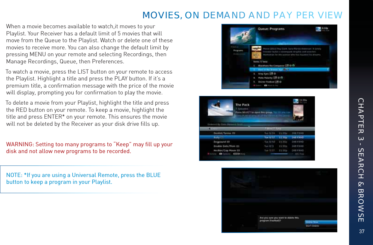 37When a movie becomes available to watch,it moves to your Playlist. Your Receiver has a default limit of 5 movies that will move from the Queue to the Playlist. Watch or delete one of these movies to receive more. You can also change the default limit by pressing MENU on your remote and selecting Recordings, then Manage Recordings, Queue, then Preferences.To watch a movie, press the LIST button on your remote to access the Playlist. Highlight a title and press the PLAY button. If it’s a premium title, a conﬁrmation message with the price of the movie will display, prompting you for conﬁrmation to play the movie. To delete a movie from your Playlist, highlight the title and press the RED button on your remote. To keep a movie, highlight the title and press ENTER* on your remote. This ensures the movie will not be deleted by the Receiver as your disk drive ﬁlls up. WARNING: Setting too many programs to “Keep” may ﬁll up your disk and not allow new programs to be recorded.NOTE: *If you are using a Universal Remote, press the BLUE button to keep a program in your Playlist.MMMOVVVIESSS, OOONN DDEMMMANNDD AAAND PPPAY PER VIEWCHAPTER 3 - SEARCH &amp; BROWSE