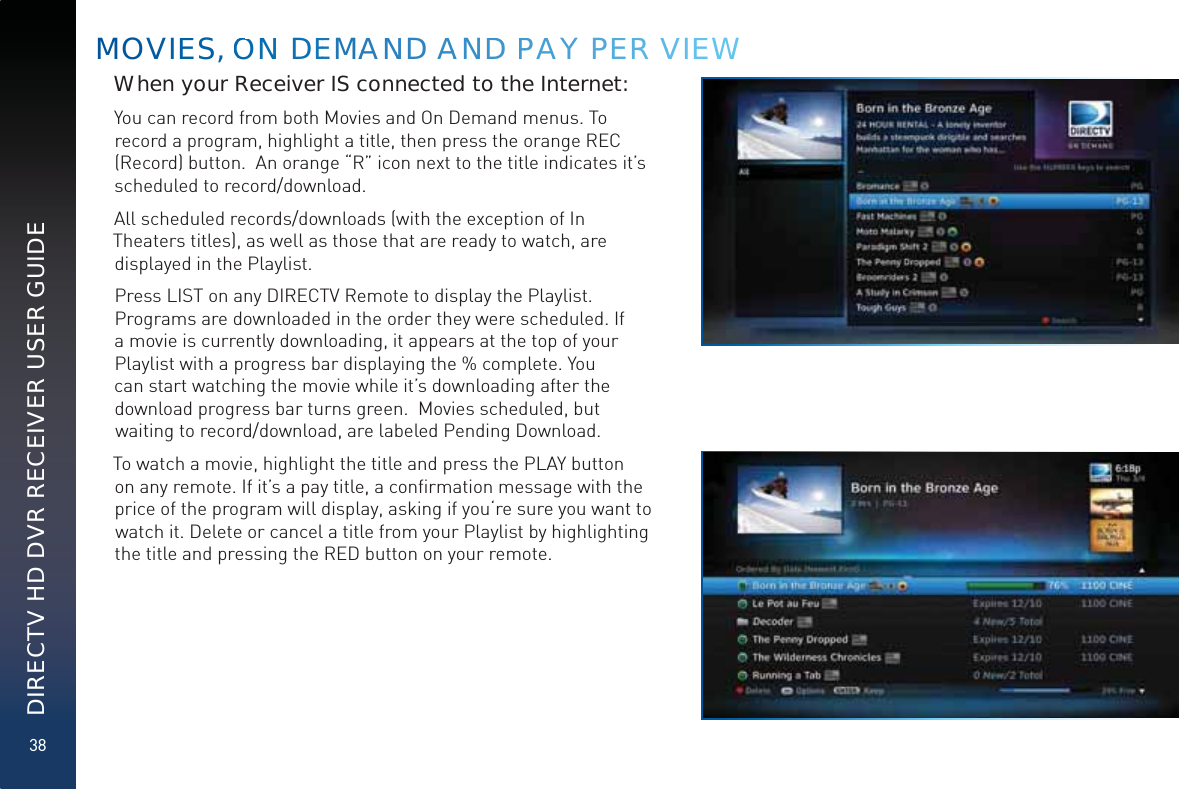 38DIRECTV HD DVR RECEIVER USER GUIDEMOVIEES, OONNN DEEMAANND AANDD PPAY PEERR VVIEEEWWhen your Receiver IS connected to the Internet:You can record from both Movies and On Demand menus. To record a program, highlight a title, then press the orange REC (Record) button.  An orange “R” icon next to the title indicates it’s scheduled to record/download.  All scheduled records/downloads (with the exception of In Theaters titles), as well as those that are ready to watch, are displayed in the Playlist. Press LIST on any DIRECTV Remote to display the Playlist. Programs are downloaded in the order they were scheduled. If a movie is currently downloading, it appears at the top of your Playlist with a progress bar displaying the % complete. You can start watching the movie while it’s downloading after the download progress bar turns green.  Movies scheduled, but waiting to record/download, are labeled Pending Download.To watch a movie, highlight the title and press the PLAY button on any remote. If it’s a pay title, a conﬁrmation message with the price of the program will display, asking if you‘re sure you want to watch it. Delete or cancel a title from your Playlist by highlighting the title and pressing the RED button on your remote.