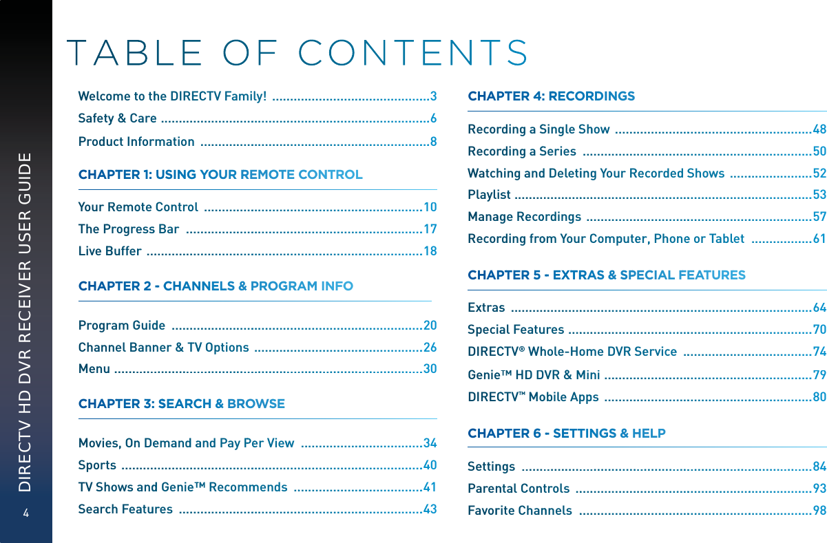 4DIRECTV HD DVR RECEIVER USER GUIDEWelcooome tto thhe DIREECCCTV Fammilly!  ...................................................3Safettyy &amp;Careee  .....................................................................................6Produuuct Inforrmationn  .........................................................................8CHAAPTTEER 11:UUUUSINNGYYOOUUR RRREMOOTTEE COONNTRROLYourRRemoote Controoll   ....................................................................10The PProgreesss Bar  ...........................................................................17LiveBBBufferr  .......................................................................................18CHAAPTTEER 22--CCHANNNNELLS&amp;&amp; PROOGGRRAM INNFOO Progrram GGuiddde  ...............................................................................220Channnel Bannnner &amp;TTVVVV Optionss  .....................................................226Menuu  .................................................................................................330CHAAPTTEER 33:SSSSEAARCHHH&amp; BRROOWSSE  Moviees, Onn Deeemanddaaand Pay PPeeer Viewww  ......................................334Sporttss  ...............................................................................................440TV Shhoowsaanddd Geniee™™™™Recommmmendss  .........................................441Searcch Feaatuures  .............................................................................443CHAAPTTEER 44:RRRRECCORRDDINNGSS Recorrding a SSSingleSShhhow  ..............................................................448Recorrding a SSSeries  ........................................................................550Watchhingaandd Deletiinngg YourRReecordeddSShowws  ...........................552Playlisst ..............................................................................................553Manaagge Reecoordingss  .......................................................................557Recorrding frooom Your CComputeerrr, Phonnee or TTabllet  ...................661CHAAPTTEER 55 --EXTTRAASS&amp;&amp; SPPECIAALFFEATTUUREES Extraass  ...............................................................................................664Speciaal Featuures  .............................................................................770DIRECCTV® Whhhole-Hoommmme DVR SSeervicee  .........................................774Geniee™ HDDDDVVR &amp; MMinni  .................................................................779DIRECCTV™ Mooobile Apppppps  .................................................................880CHAAPTTEER 66 --SETTTINNGSS &amp;HHELPP Settinngs  ............................................................................................884ParennntalCConttrols  ...........................................................................993Favorrite Channnnels  ..........................................................................998