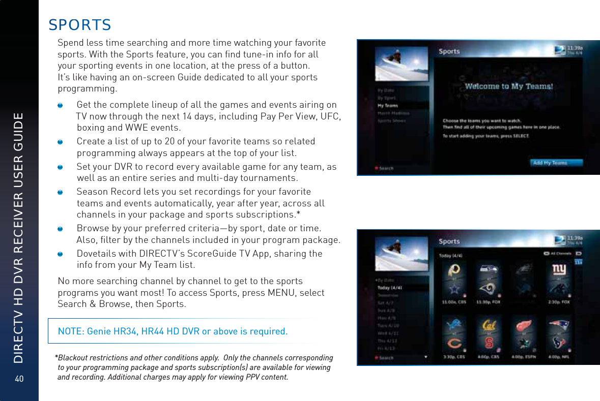 40DIRECTV HD DVR RECEIVER USER GUIDESPOORTTSSpend less time searching and more time watching your favorite sports. With the Sports feature, you can ﬁnd tune-in info for all your sporting events in one location, at the press of a button.  It’s like having an on-screen Guide dedicated to all your sports programming.  Get the complete lineup of all the games and events airing on TV now through the next 14 days, including Pay Per View, UFC, boxing and WWE events.   Create a list of up to 20 of your favorite teams so related programming always appears at the top of your list.  Set your DVR to record every available game for any team, as well as an entire series and multi-day tournaments.  Season Record lets you set recordings for your favorite teams and events automatically, year after year, across all channels in your package and sports subscriptions.*  Browse by your preferred criteria—by sport, date or time. Also, ﬁlter by the channels included in your program package.  Dovetails with DIRECTV’s ScoreGuide TV App, sharing the info from your My Team list.No more searching channel by channel to get to the sports programs you want most! To access Sports, press MENU, select Search &amp; Browse, then Sports.NOTE: Genie HR34, HR44 HD DVR or above is required. *Blackout restrictions and other conditions apply.  Only the channels corresponding to your programming package and sports subscription(s) are available for viewing and recording. Additional charges may apply for viewing PPV content.