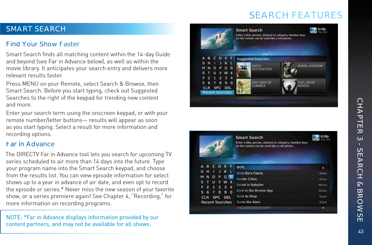 43SSEAARRRCH FEATURESSMART SEARCHFinndYourr ShooowFFastterSmart Search ﬁnds all matching content within the 14-day Guide and beyond (see Far in Advance below), as well as within the movie library. It anticipates your search entry and delivers more relevant results faster. Press MENU on your Remote, select Search &amp; Browse, then Smart Search. Before you start typing, check out Suggested Searches to the right of the keypad for trending new content  and more.Enter your search term using the onscreen keypad, or with your remote number/letter buttons— results will appear as soon as you start typing. Select a result for more information and recording options. Faar innAAdvvvaanccce The DIRECTV Far in Advance tool lets you search for upcoming TV series scheduled to air more than 14 days into the future. Type your program name into the Smart Search keypad, and choose from the results list. You can view episode information for select shows up to a year in advance of air date, and even opt to record the episode or series.* Never miss the new season of your favorite show, or a series premiere again! See Chapter 4, “Recording,” for more information on recording programs.NOTE: *Far in Advance displays information provided by our content partners, and may not be available for all shows.CHAPTER 3 - SEARCH &amp; BROWSE