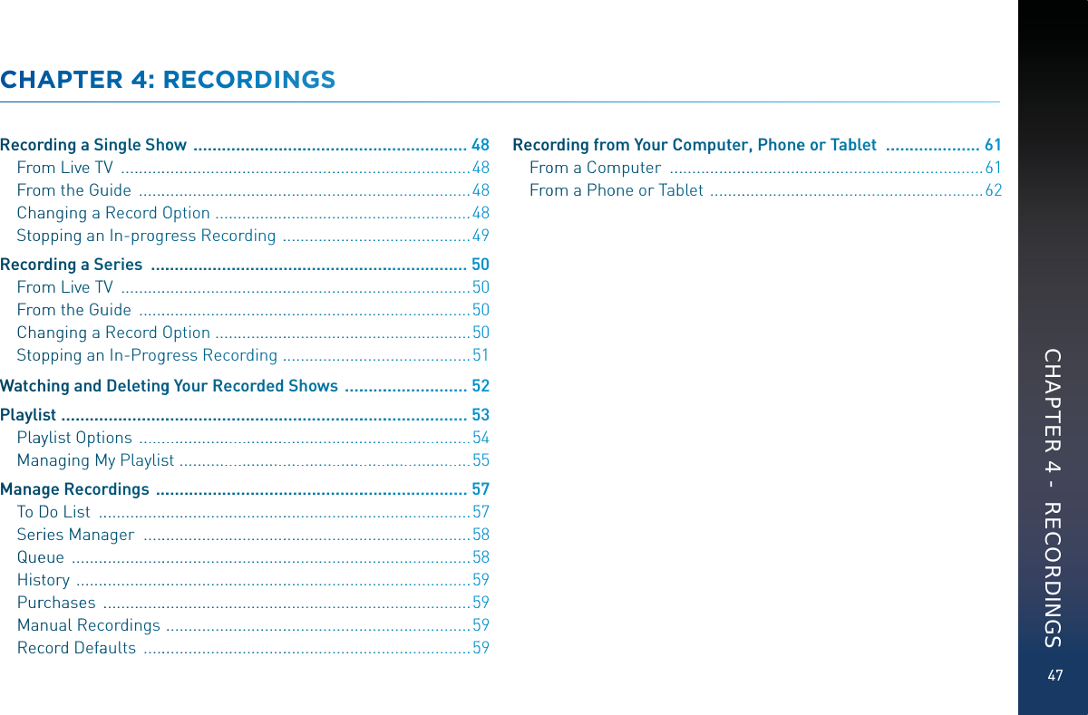47CHAAPTTEER 44: RRRRECCORRDDINNGSSRecorrdding a SSingleSShhooow  .................................................................448Froomm Livve TTVV  ..................................................................................448Froomm thee Guuuide  ..............................................................................448Chaangingg a RecorddOOOption  .............................................................448Stooppping annIn-proogrrress Recoorrding  ............................................449Recorrdding a SSeries  ...............................................................................550Froomm Livve TTVV  ...................................................................................550Froomm thee Guuuide  ................................................................................550Chaangingg a RecorddOOOption  .............................................................550Stooppping ann In-Prooggrress Recording  ............................................551Watchhhingaand DeletinnggggYour Reeccorded Shhows  ..............................552Playlisst ...................................................................................................553PlaayylistOOptions  ................................................................................554MannagingMMMy Playlissst  .....................................................................555Manaagge Reecorrdings  .............................................................................557ToDDo Lisst  ...........................................................................................557Serriies Manaager  ................................................................................558Queeeue  .................................................................................................558Hissttory  ................................................................................................559Purrcchasees  ..........................................................................................559MannualRReccordings  ..........................................................................559ReccordDDefaaaults  ................................................................................559Recorrdding fromm Yourr CCCComputerr,, Phoneee oor Tabblett  .......................661Froomm aCCommmputer   ..........................................................................661Froomm aPPhoonne or TTabbblet  ................................................................662CHAPTER 4 -  RECORDINGS