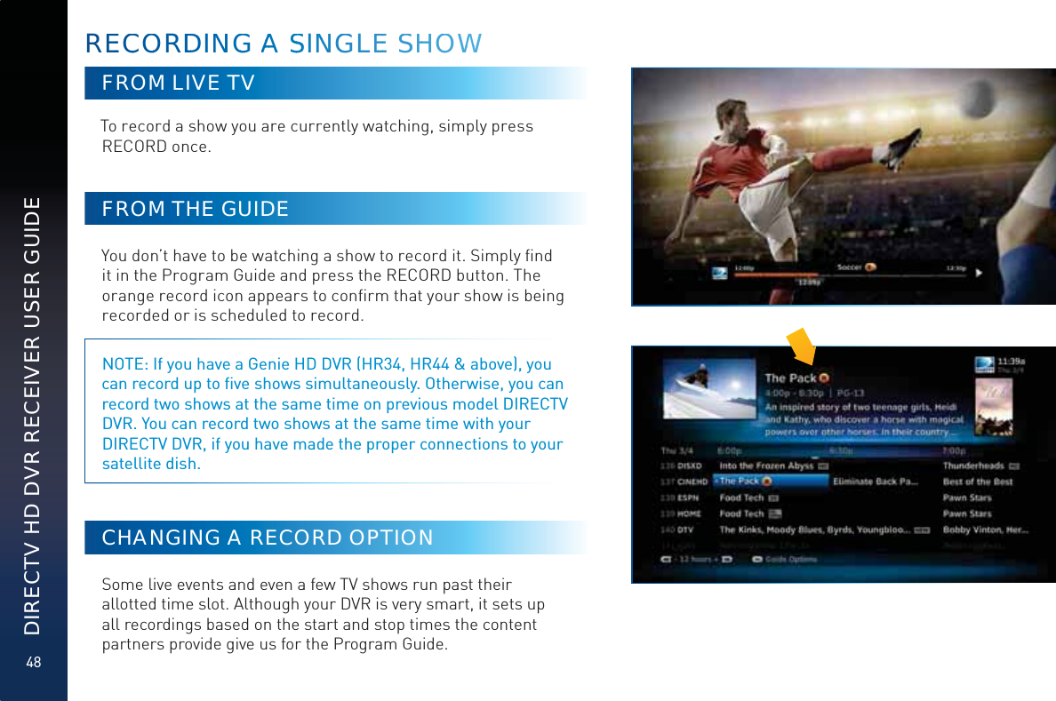 48DIRECTV HD DVR RECEIVER USER GUIDEFROM LIVE TVTo record a show you are currently watching, simply press RECORD once. FROM THE GUIDEYou don’t have to be watching a show to record it. Simply ﬁnd it in the Program Guide and press the RECORD button. The orange record icon appears to conﬁrm that your show is being recorded or is scheduled to record. NOTE: If you have a Genie HD DVR (HR34, HR44 &amp; above), you can record up to ﬁve shows simultaneously. Otherwise, you can record two shows at the same time on previous model DIRECTV DVR. You can record two shows at the same time with your DIRECTV DVR, if you have made the proper connections to your satellite dish.CHANGING A RECORD OPTIONSome live events and even a few TV shows run past their allotted time slot. Although your DVR is very smart, it sets up all recordings based on the start and stop times the content partners provide give us for the Program Guide.REECCOORDDDDINNGG AAA SSSINNGGLEEE SSHHOOWWW