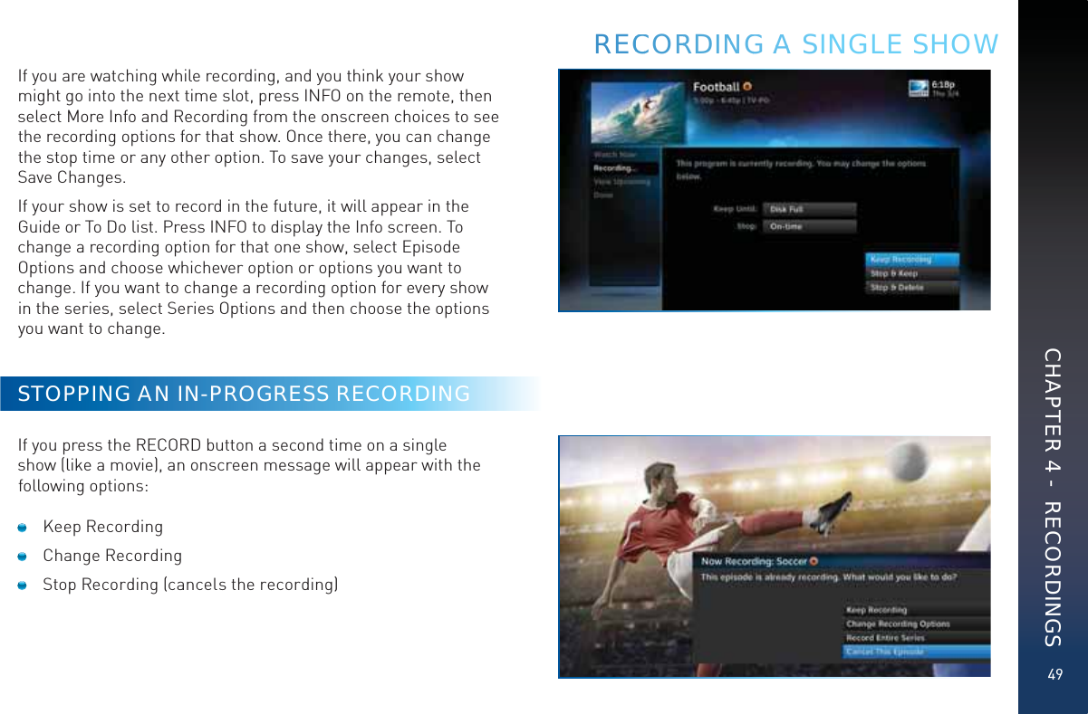 49If you are watching while recording, and you think your show might go into the next time slot, press INFO on the remote, then select More Info and Recording from the onscreen choices to see the recording options for that show. Once there, you can change the stop time or any other option. To save your changes, select Save Changes.If your show is set to record in the future, it will appear in the Guide or To Do list. Press INFO to display the Info screen. To change a recording option for that one show, select Episode Options and choose whichever option or options you want to change. If you want to change a recording option for every show in the series, select Series Options and then choose the options you want to change.STOPPING AN IN-PROGRESS RECORDINGIf you press the RECORD button a second time on a single show (like a movie), an onscreen message will appear with the following options: Keep Recording Change Recording  Stop Recording (cancels the recording)RECCCORRDINNGG AAA SINGLE SHOWCHAPTER 4 -  RECORDINGS