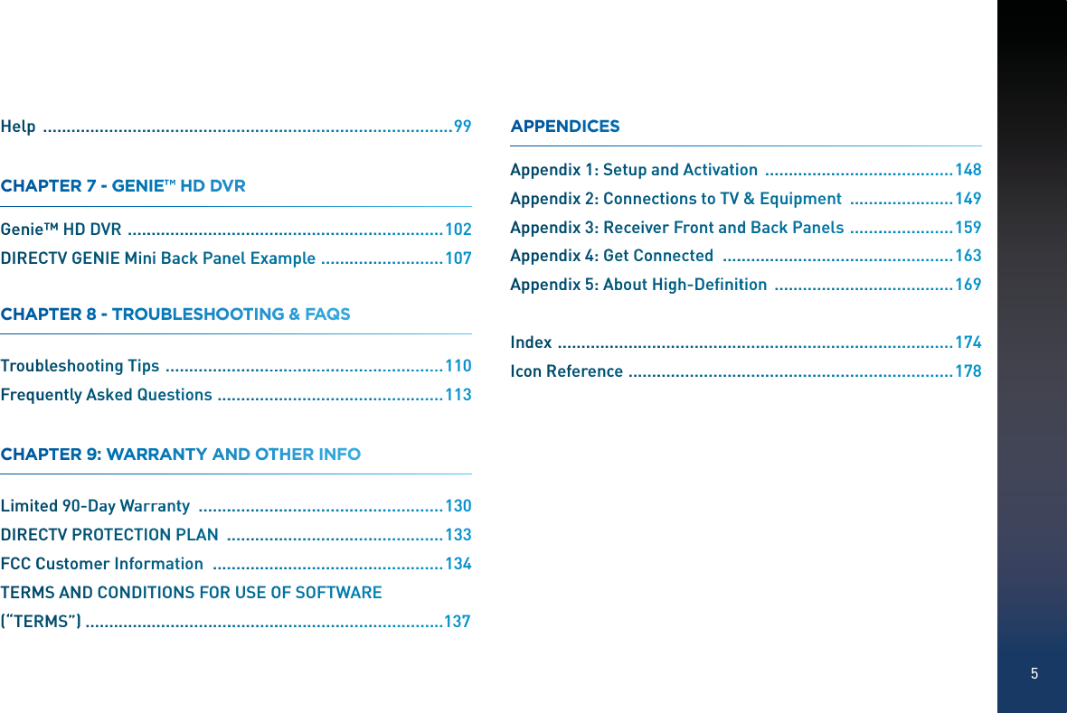 5Help  ..................................................................................................999CHAAPTTEER 77 --GGENIE™™™ HD DDVVR Geniee™ HDDDDVVR  ...........................................................................1002DIRECCTV GGENNNIE MinniBBack Pannel Exaammple  .............................1007CHAAPTTEER 88 --TTROOUBBLESHOOOOTTINGGG &amp; FAFAAQSS Troubbleshoootting Tippss  ................................................................110Frequuentlyy AssskedQueeestions  ......................................................113CHAAPTTEER 99:WWWWAARRAAANTTY AAAND OTTHHER INNFOO Limitteed 900-Daay Warrrraaanty  ..........................................................1330DIRECCTV PPROOOTECTIOONNN PLAN  ....................................................1333FCC CCCustomeeer Inforrmmmmation  ......................................................1334TERMMS ANND CCCONDITTIOONS FORR USEOOOFF SOFFTWWARRRE(“TERRMS”))......................................................................................137APPPENNDDICCCESS Appenndix11: SSSetup aanndddActivattioon  .............................................1448Appenndix22: CCConnecctiiooons to TVV &amp; Equuuippment  .........................1449Appenndix33: RRReceiveerr Front annddd Backkk PPanels  .........................1559Appenndix44: GGGet Connnnnected  .......................................................1663Appenndix55: AAAbout HHigggh-Deﬁnnitttion  ...........................................1669Indexx  ..............................................................................................1774IconRRReferenccce  .............................................................................1778