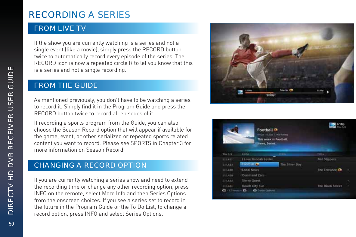 50DIRECTV HD DVR RECEIVER USER GUIDEFROM LIVE TVIf the show you are currently watching is a series and not a single event (like a movie), simply press the RECORD button twice to automatically record every episode of the series. The RECORD icon is now a repeated circle R to let you know that this is a series and not a single recording.FROM THE GUIDEAs mentioned previously, you don’t have to be watching a series to record it. Simply ﬁnd it in the Program Guide and press the RECORD button twice to record all episodes of it.If recording a sports program from the Guide, you can also choose the Season Record option that will appear if available for the game, event, or other serialized or repeated sports related content you want to record. Please see SPORTS in Chapter 3 for more information on Season Record.CHANGING A RECORD OPTIONIf you are currently watching a series show and need to extend the recording time or change any other recording option, press INFO on the remote, select More Info and then Series Options from the onscreen choices. If you see a series set to record in the future in the Program Guide or the To Do List, to change a record option, press INFO and select Series Options.RECOORDDINNNGG AA SSEERIESSRECOORDDINNNGG AA SSEERIESS
