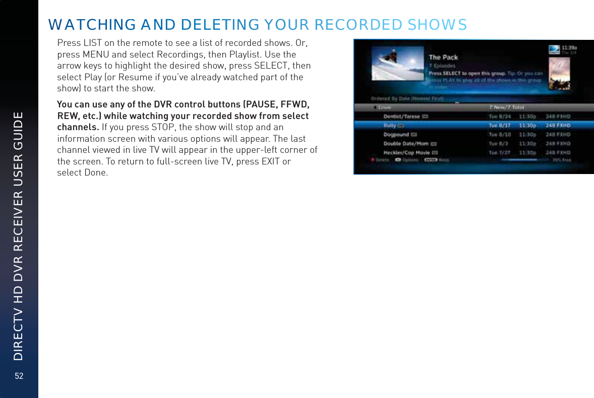 52DIRECTV HD DVR RECEIVER USER GUIDEPress LIST on the remote to see a list of recorded shows. Or, press MENU and select Recordings, then Playlist. Use the arrow keys to highlight the desired show, press SELECT, then select Play (or Resume if you’ve already watched part of the show) to start the show. You can use any of the DVR control buttons (PAUSE, FFWD, REW, etc.) while watching your recorded show from select channels. If you press STOP, the show will stop and an information screen with various options will appear. The last channel viewed in live TV will appear in the upper-left corner of the screen. To return to full-screen live TV, press EXIT or  select Done.WAATTCHHINGG AAND DDDELLLETTINNGG YYYOUUR RREECCOORDEED SHOWS