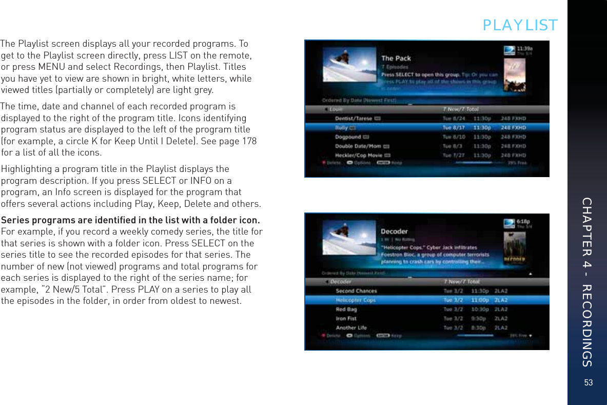 53The Playlist screen displays all your recorded programs. To get to the Playlist screen directly, press LIST on the remote, or press MENU and select Recordings, then Playlist. Titles you have yet to view are shown in bright, white letters, while viewed titles (partially or completely) are light grey.The time, date and channel of each recorded program is displayed to the right of the program title. Icons identifying program status are displayed to the left of the program title (for example, a circle K for Keep Until I Delete). See page 178 for a list of all the icons.Highlighting a program title in the Playlist displays the program description. If you press SELECT or INFO on a program, an Info screen is displayed for the program that offers several actions including Play, Keep, Delete and others. Series programs are identiﬁed in the list with a folder icon. For example, if you record a weekly comedy series, the title for that series is shown with a folder icon. Press SELECT on the series title to see the recorded episodes for that series. The number of new (not viewed) programs and total programs for each series is displayed to the right of the series name; for example, “2 New/5 Total”. Press PLAY on a series to play all the episodes in the folder, in order from oldest to newest.PLAYLISTCHAPTER 4 -  RECORDINGS