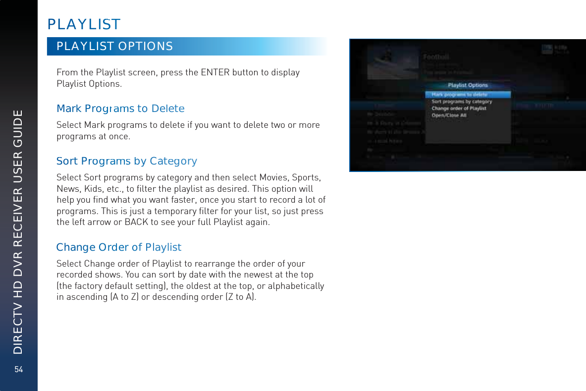 54DIRECTV HD DVR RECEIVER USER GUIDEPLAAYYYLISSTTPLAYLIST OPTIONSFrom the Playlist screen, press the ENTER button to display Playlist Options.MaarkkPProggrgrammmms too DeeletteeSelect Mark programs to delete if you want to delete two or more programs at once. Soort Prrogrraammmssbyy CaategggorySelect Sort programs by category and then select Movies, Sports, News, Kids, etc., to ﬁlter the playlist as desired. This option will help you ﬁnd what you want faster, once you start to record a lot of programs. This is just a temporary ﬁlter for your list, so just press the left arrow or BACK to see your full Playlist again.ChhanngeOOrdreerr of PPlaylissttSelect Change order of Playlist to rearrange the order of your recorded shows. You can sort by date with the newest at the top (the factory default setting), the oldest at the top, or alphabetically in ascending (A to Z) or descending order (Z to A).