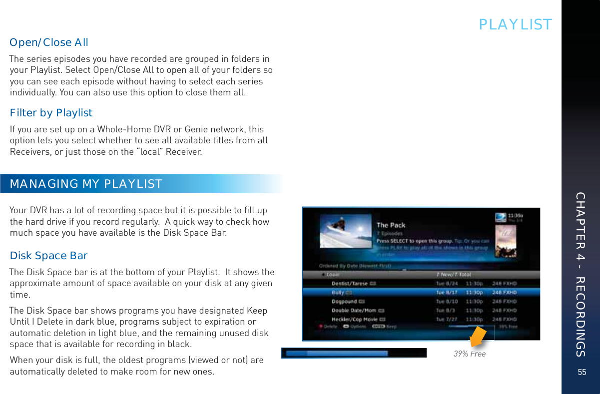 5539% FreeFrFrFrFFreeeeePLAYLISTOpeen//ClosseAAAllThe series episodes you have recorded are grouped in folders in your Playlist. Select Open/Close All to open all of your folders so you can see each episode without having to select each series individually. You can also use this option to close them all.Fiilteerby PPPPlayyliisttIf you are set up on a Whole-Home DVR or Genie network, this option lets you select whether to see all available titles from all Receivers, or just those on the “local” Receiver.MANAGING MY PLAYLISTYour DVR has a lot of recording space but it is possible to ﬁll up the hard drive if you record regularly.  A quick way to check how much space you have available is the Disk Space Bar.  DiskkSSpacceeBBaarThe Disk Space bar is at the bottom of your Playlist.  It shows the approximate amount of space available on your disk at any given time. The Disk Space bar shows programs you have designated Keep Until I Delete in dark blue, programs subject to expiration or automatic deletion in light blue, and the remaining unused disk space that is available for recording in black.When your disk is full, the oldest programs (viewed or not) are automatically deleted to make room for new ones.  CHAPTER 4 -  RECORDINGS