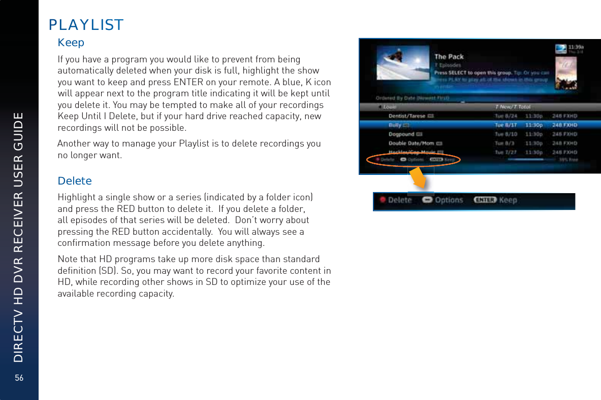 56DIRECTV HD DVR RECEIVER USER GUIDEKeeeepIf you have a program you would like to prevent from being automatically deleted when your disk is full, highlight the show you want to keep and press ENTER on your remote. A blue, K icon will appear next to the program title indicating it will be kept until you delete it. You may be tempted to make all of your recordings Keep Until I Delete, but if your hard drive reached capacity, new recordings will not be possible.Another way to manage your Playlist is to delete recordings you no longer want.DeleeteeHighlight a single show or a series (indicated by a folder icon) and press the RED button to delete it.  If you delete a folder, all episodes of that series will be deleted.  Don’t worry about pressing the RED button accidentally.  You will always see a conﬁrmation message before you delete anything.Note that HD programs take up more disk space than standard deﬁnition (SD). So, you may want to record your favorite content in HD, while recording other shows in SD to optimize your use of the available recording capacity.PLLAAYYLISSSSTT