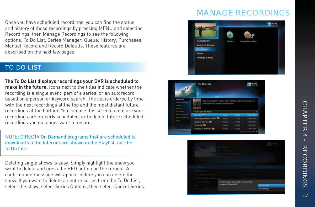 57Once you have scheduled recordings, you can ﬁnd the status and history of those recordings by pressing MENU and selecting Recordings, then Manage Recordings to see the following options: To Do List, Series Manager, Queue, History, Purchases, Manual Record and Record Defaults. These features are described on the next few pages.TO DO LISTThe To Do List displays recordings your DVR is scheduled to make in the future. Icons next to the titles indicate whether the recording is a single event, part of a series, or an autorecord based on a person or keyword search. The list is ordered by time with the next recordings at the top and the most distant future recordings at the bottom. You can use this screen to ensure your recordings are properly scheduled, or to delete future scheduled recordings you no longer want to record.NOTE: DIRECTV On Demand programs that are scheduled to download via the Internet are shown in the Playlist, not the  To Do List.Deleting single shows is easy: Simply highlight the show you want to delete and press the RED button on the remote. A conﬁrmation message will appear before you can delete the show. If you want to delete an entire series from the To Do List, select the show, select Series Options, then select Cancel Series.MMMANAAAGE RECORDINGSCHAPTER 4 -  RECORDINGS