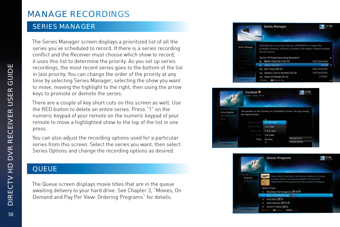 58DIRECTV HD DVR RECEIVER USER GUIDESERIES MANAGERThe Series Manager screen displays a prioritized list of all the series you’ve scheduled to record. If there is a series recording conﬂict and the Receiver must choose which show to record, it uses this list to determine the priority. As you set up series recordings, the most recent series goes to the bottom of the list in last priority. You can change the order of the priority at any time by selecting Series Manager, selecting the show you want to move, moving the highlight to the right, then using the arrow keys to promote or demote the series.There are a couple of key short cuts on this screen as well. Use the RED button to delete an entire series. Press “1” on the numeric keypad of your remote on the numeric keypad of your remote to move a highlighted show to the top of the list in one press.You can also adjust the recording options used for a particular series from this screen. Select the series you want, then select Series Options and change the recording options as desired.QUEUEThe Queue screen displays movie titles that are in the queue awaiting delivery to your hard drive. See Chapter 3, “Movies, On Demand and Pay Per View: Ordering Programs” for details.MAANNAAGGGE RREECCCORRDDINNGSS