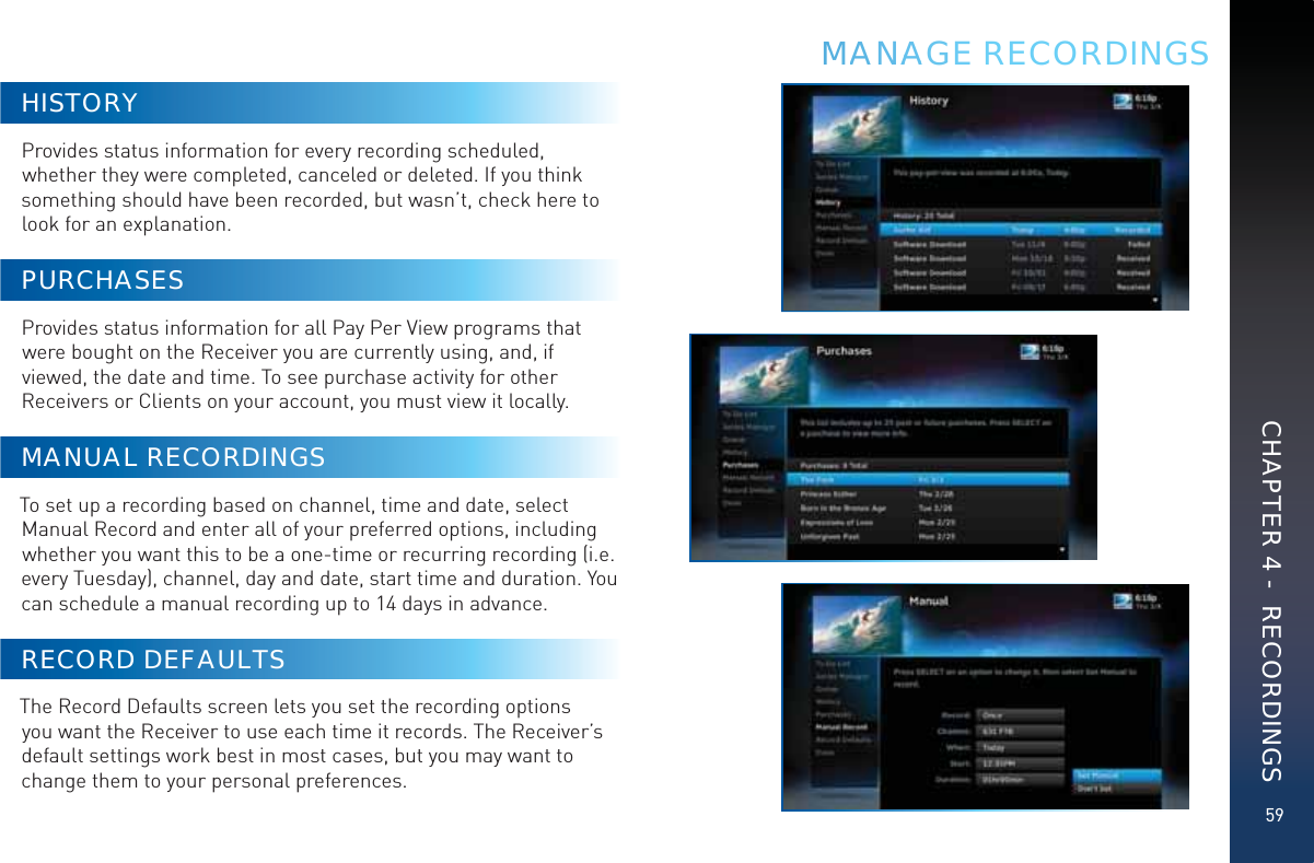 59HISTORYProvides status information for every recording scheduled, whether they were completed, canceled or deleted. If you think something should have been recorded, but wasn’t, check here to look for an explanation.PURCHASESProvides status information for all Pay Per View programs that were bought on the Receiver you are currently using, and, if viewed, the date and time. To see purchase activity for other Receivers or Clients on your account, you must view it locally.MANUAL RECORDINGSTo set up a recording based on channel, time and date, select Manual Record and enter all of your preferred options, including whether you want this to be a one-time or recurring recording (i.e. every Tuesday), channel, day and date, start time and duration. You can schedule a manual recording up to 14 days in advance.RECORD DEFAULTSThe Record Defaults screen lets you set the recording options you want the Receiver to use each time it records. The Receiver’s default settings work best in most cases, but you may want to change them to your personal preferences.MMMANAAAGE RECORDINGSCHAPTER 4 -  RECORDINGS