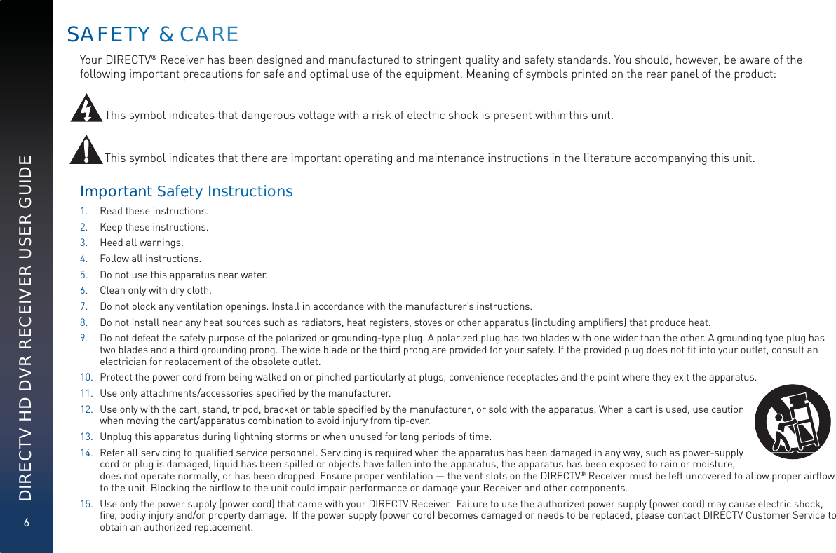 6DIRECTV HD DVR RECEIVER USER GUIDESAAFFEETTTYY &amp; CCAARREYour DIRECTV® Receiver has been designed and manufactured to stringent quality and safety standards. You should, however, be aware of the following important precautions for safe and optimal use of the equipment. Meaning of symbols printed on the rear panel of the product: This symbol indicates that dangerous voltage with a risk of electric shock is present within this unit.This symbol indicates that there are important operating and maintenance instructions in the literature accompanying this unit. Importtant SSafeety Instruuctionnss1. Read these instructions.2. Keep these instructions.3. Heed all warnings.4. Follow all instructions.5. Do not use this apparatus near water.6. Clean only with dry cloth.7. Do not block any ventilation openings. Install in accordance with the manufacturer’s instructions.8. Do not install near any heat sources such as radiators, heat registers, stoves or other apparatus (including ampliﬁers) that produce heat.9. Do not defeat the safety purpose of the polarized or grounding-type plug. A polarized plug has two blades with one wider than the other. A grounding type plug has two blades and a third grounding prong. The wide blade or the third prong are provided for your safety. If the provided plug does not ﬁt into your outlet, consult an electrician for replacement of the obsolete outlet.10. Protect the power cord from being walked on or pinched particularly at plugs, convenience receptacles and the point where they exit the apparatus.11. Use only attachments/accessories speciﬁed by the manufacturer.12. Use only with the cart, stand, tripod, bracket or table speciﬁed by the manufacturer, or sold with the apparatus. When a cart is used, use caution when moving the cart/apparatus combination to avoid injury from tip-over.13. Unplug this apparatus during lightning storms or when unused for long periods of time.14. Refer all servicing to qualiﬁed service personnel. Servicing is required when the apparatus has been damaged in any way, such as power-supply cord or plug is damaged, liquid has been spilled or objects have fallen into the apparatus, the apparatus has been exposed to rain or moisture, does not operate normally, or has been dropped. Ensure proper ventilation — the vent slots on the DIRECTV® Receiver must be left uncovered to allow proper airﬂow to the unit. Blocking the airﬂow to the unit could impair performance or damage your Receiver and other components.15. Use only the power supply (power cord) that came with your DIRECTV Receiver.  Failure to use the authorized power supply (power cord) may cause electric shock, ﬁre, bodily injury and/or property damage.  If the power supply (power cord) becomes damaged or needs to be replaced, please contact DIRECTV Customer Service to obtain an authorized replacement. 
