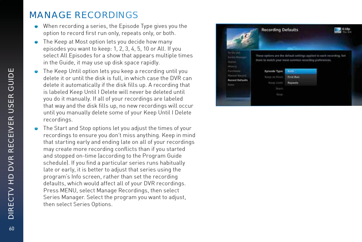 60DIRECTV HD DVR RECEIVER USER GUIDE  When recording a series, the Episode Type gives you the option to record ﬁrst run only, repeats only, or both.   The Keep at Most option lets you decide how many episodes you want to keep: 1, 2, 3, 4, 5, 10 or All. If you select All Episodes for a show that appears multiple times in the Guide, it may use up disk space rapidly.  The Keep Until option lets you keep a recording until you delete it or until the disk is full, in which case the DVR can delete it automatically if the disk ﬁlls up. A recording that is labeled Keep Until I Delete will never be deleted until you do it manually. If all of your recordings are labeled that way and the disk ﬁlls up, no new recordings will occur until you manually delete some of your Keep Until I Delete recordings.  The Start and Stop options let you adjust the times of your recordings to ensure you don’t miss anything. Keep in mind that starting early and ending late on all of your recordings may create more recording conﬂicts than if you started and stopped on-time (according to the Program Guide schedule). If you ﬁnd a particular series runs habitually late or early, it is better to adjust that series using the program’s Info screen, rather than set the recording defaults, which would affect all of your DVR recordings. Press MENU, select Manage Recordings, then select Series Manager. Select the program you want to adjust, then select Series Options.MAANNAAGGGE RREECCOORRRDINNGGSS