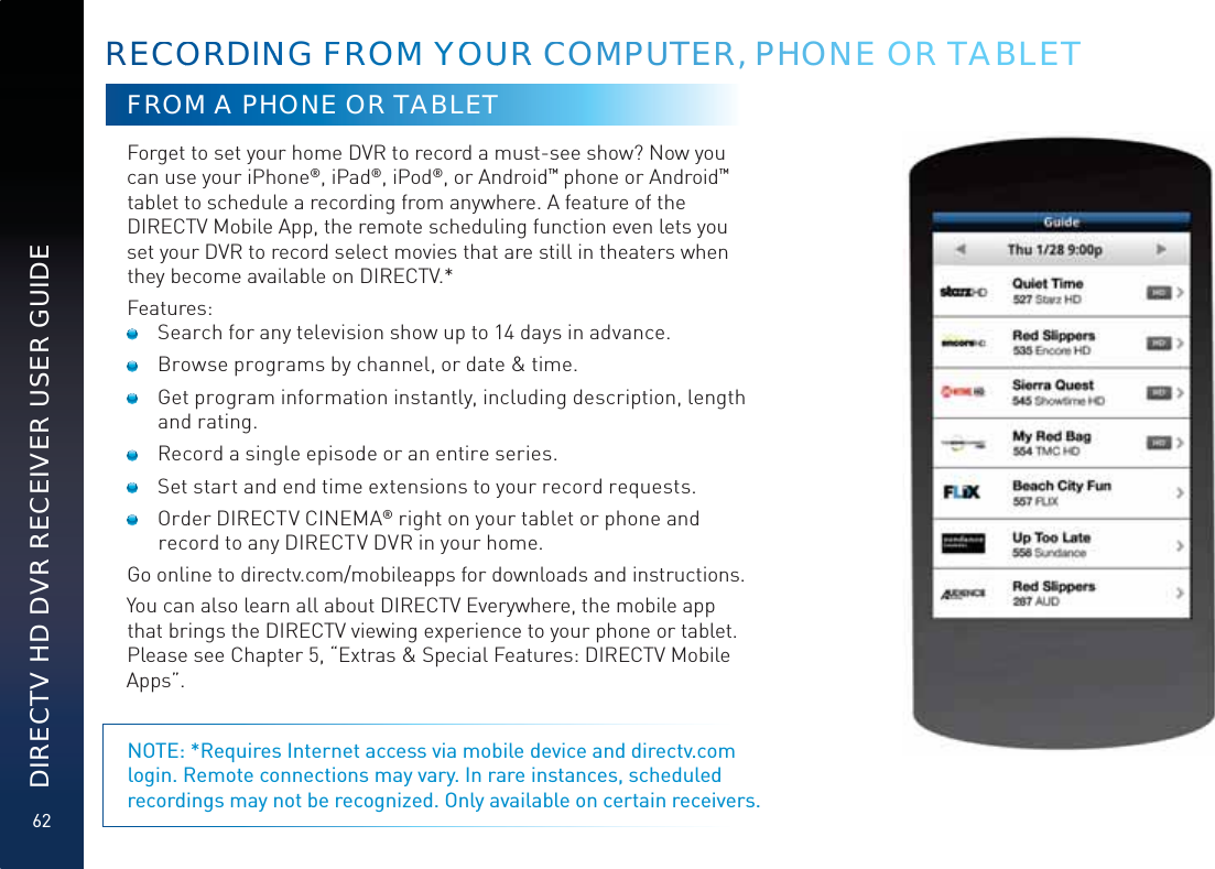 62DIRECTV HD DVR RECEIVER USER GUIDEFROM A PHONE OR TABLETForget to set your home DVR to record a must-see show? Now you can use your iPhone®, iPad®, iPod®, or Android™ phone or Android™ tablet to schedule a recording from anywhere. A feature of the DIRECTV Mobile App, the remote scheduling function even lets you set your DVR to record select movies that are still in theaters when they become available on DIRECTV.*Features:  Search for any television show up to 14 days in advance.  Browse programs by channel, or date &amp; time.  Get program information instantly, including description, length and rating.  Record a single episode or an entire series.  Set start and end time extensions to your record requests.  Order DIRECTV CINEMA® right on your tablet or phone and record to any DIRECTV DVR in your home. Go online to directv.com/mobileapps for downloads and instructions. You can also learn all about DIRECTV Everywhere, the mobile app that brings the DIRECTV viewing experience to your phone or tablet. Please see Chapter 5, “Extras &amp; Special Features: DIRECTV Mobile Apps”.NOTE: *Requires Internet access via mobile device and directv.com login. Remote connections may vary. In rare instances, scheduled recordings may not be recognized. Only available on certain receivers.RECCOORRDINNNNG FFRROMMM YYOOUURR CCOMMPUUTEER, PHHHONNNE OR TABLET