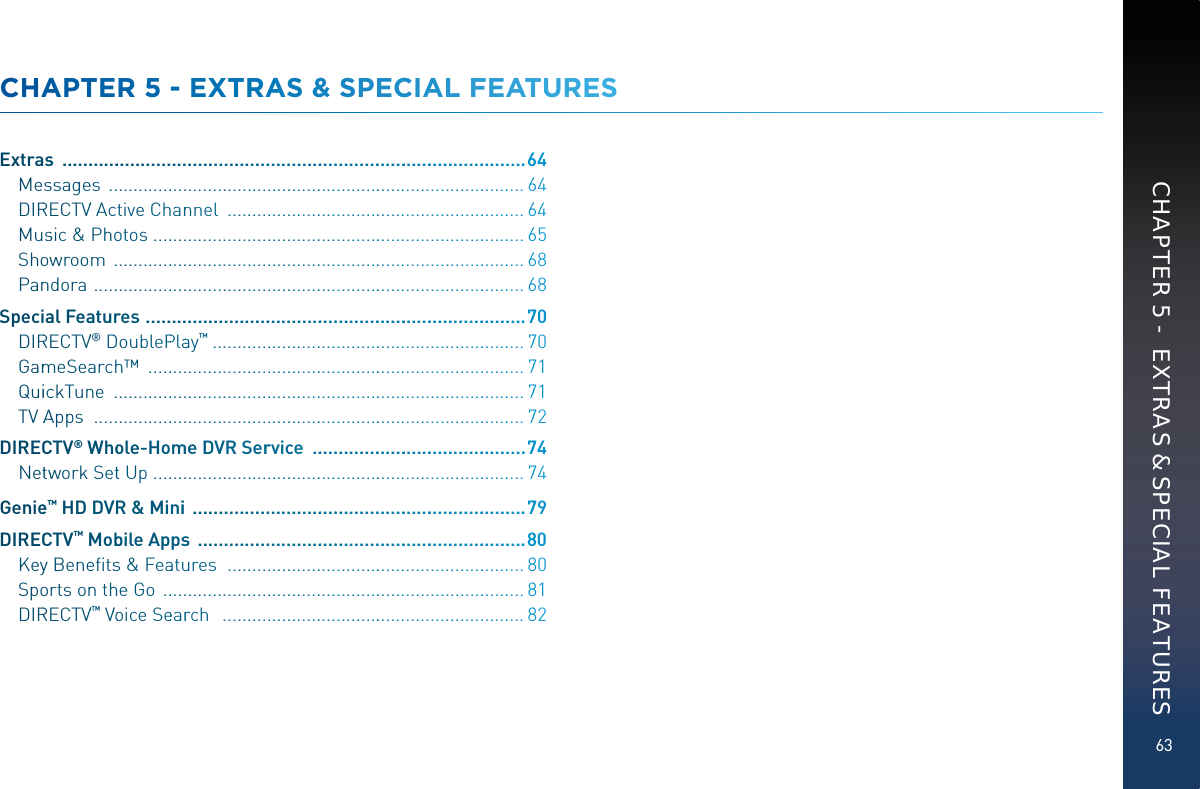 63CHAAPTTEER 55 -- EXXTRAAS &amp;&amp; SPPPECIALL FFEAATUURESExtrass  .....................................................................................................664Messsagees  .........................................................................................664DIRRECTVV Acctive Channnnel  ................................................................664Mussic &amp; Phootos ................................................................................665Shoowwroom  ........................................................................................668Panndora  ............................................................................................668Speciaal Feaaturres  ...................................................................................770DIRRECTVV®DDoublePPlaaay™  ...................................................................770GammmeSeaarchh™  .................................................................................771QuiicckTunne  ........................................................................................771TV AAApps  ............................................................................................772DIRECCCTV®WWhoole-HommmeeDVR Seerrrvice  .................................................774Nettwwork Sett Up ................................................................................774Geniee™™ HD DVVRR&amp; Minii  ..........................................................................779DIRECCCTV™MMobbile Appssss  .........................................................................880Keyy Beneeﬁtsss&amp; Feaatuuures   ................................................................880Spoorts onn thhe Go  ..............................................................................881DIRRECTVV™VVooice Seearrrch   .................................................................882CHAPTER 5 -  EXTRAS &amp; SPECIAL FEATURES